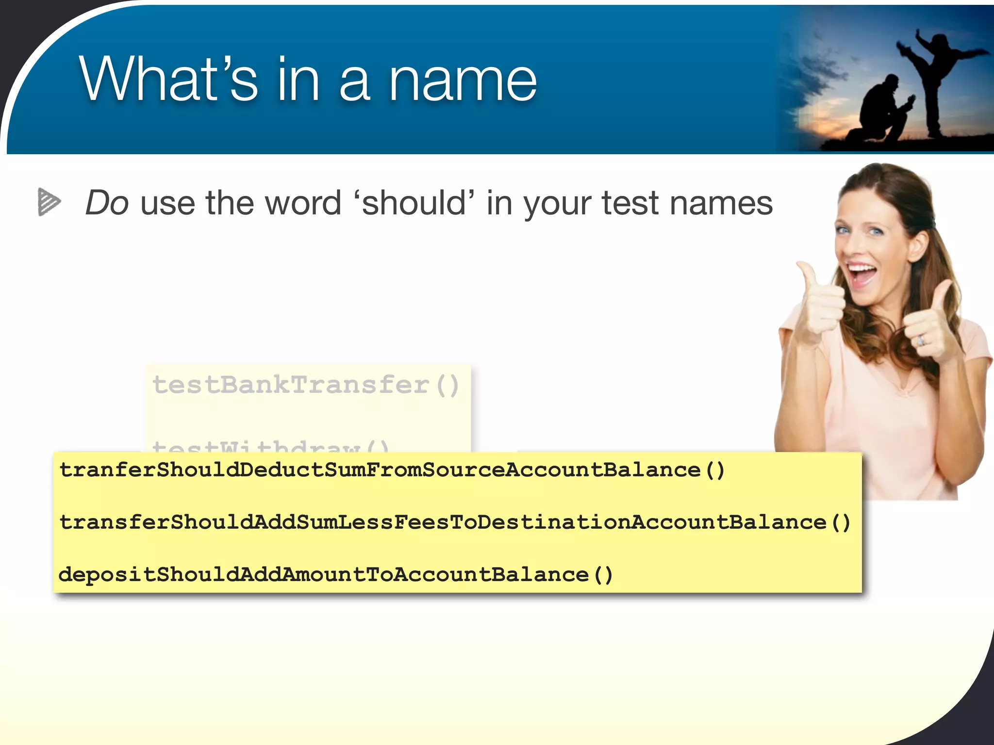 What’s in a name
 Do use the word ‘should’ in your test names




      testBankTransfer()

      testWithdraw()
tranferShouldDeductSumFromSourceAccountBalance()

       testDeposit()
transferShouldAddSumLessFeesToDestinationAccountBalance()

depositShouldAddAmountToAccountBalance()
 