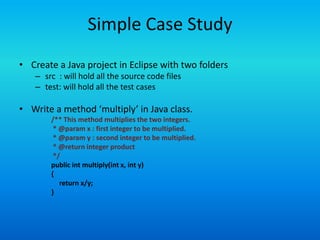 Simple Case Study
• Create a Java project in Eclipse with two folders
   – src : will hold all the source code files
   – test: will hold all the test cases

• Write a method ‘multiply’ in Java class.
       /** This method multiplies the two integers.
        * @param x : first integer to be multiplied.
        * @param y : second integer to be multiplied.
        * @return integer product
        */
       public int multiply(int x, int y)
       {
          return x/y;
       }
 