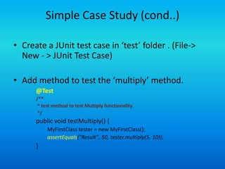 Simple Case Study (cond..)

• Create a JUnit test case in ‘test’ folder . (File->
  New - > JUnit Test Case)

• Add method to test the ‘multiply’ method.
      @Test
      /**
       * test method to test Multiply functionality.
       */
      public void testMultiply() {
           MyFirstClass tester = new MyFirstClass();
           assertEquals("Result", 50, tester.multiply(5, 10));
      }
 
