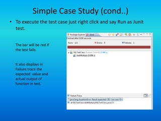 Simple Case Study (cond..)
• To execute the test case just right click and say Run as Junit
  test.


  The bar will be red if
  the test fails.


  It also displays in
  Failure trace the
  expected value and
  actual output of
  function in test.
 
