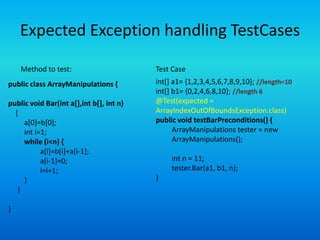 Expected Exception handling TestCases

    Method to test:                       Test Case
public class ArrayManipulations {         int[] a1= {1,2,3,4,5,6,7,8,9,10}; //length=10
                                          int[] b1= {0,2,4,6,8,10}; //length 6
public void Bar(int a[],int b[], int n)   @Test(expected =
  {                                       ArrayIndexOutOfBoundsException.class)
     a[0]=b[0];                           public void testBarPreconditions() {
     int i=1;                                   ArrayManipulations tester = new
     while (i<n) {                              ArrayManipulations();
           a[i]=b[i]+a[i-1];
           a[i-1]=0;                           int n = 11;
           i=i+1;                              tester.Bar(a1, b1, n);
     }                                    }
   }

}
 
