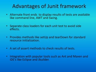 Advantages of Junit framework
• Alternate front ends to display results of tests are available
  like command line, AWT and Swing.

• Separate class loaders for each unit test to avoid side
  effects.

• Provides methods like setUp and tearDown for standard
  resource initialization.

• A set of assert methods to check results of tests.

• Integration with popular tools such as Ant and Maven and
  IDE’s like Eclipse and Jbuilder.
 