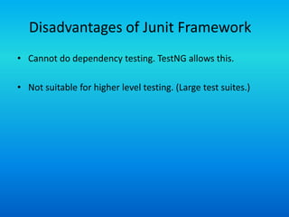 Disadvantages of Junit Framework
• Cannot do dependency testing. TestNG allows this.

• Not suitable for higher level testing. (Large test suites.)
 