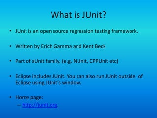 What is JUnit?
• JUnit is an open source regression testing framework.

• Written by Erich Gamma and Kent Beck

• Part of xUnit family. (e.g. NUnit, CPPUnit etc)

• Eclipse includes JUnit. You can also run JUnit outside of
  Eclipse using JUnit’s window.

• Home page:
   – http://junit.org.
 