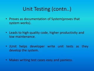 Unit Testing (contn..)
• Proves as documentation of System(proves that
  system works).

• Leads to high quality code, higher productivity and
  low maintenance.

• JUnit helps developer write unit tests as they
  develop the system.

• Makes writing test cases easy and painless.
 