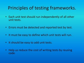 Principles of testing frameworks.
• Each unit test should run independently of all other
  unit tests.

• Errors must be detected and reported test by test.

• It must be easy to define which unit tests will run.

• It should be easy to add unit tests.

• Help us reduce the cost of writing tests by reusing
  code.
 