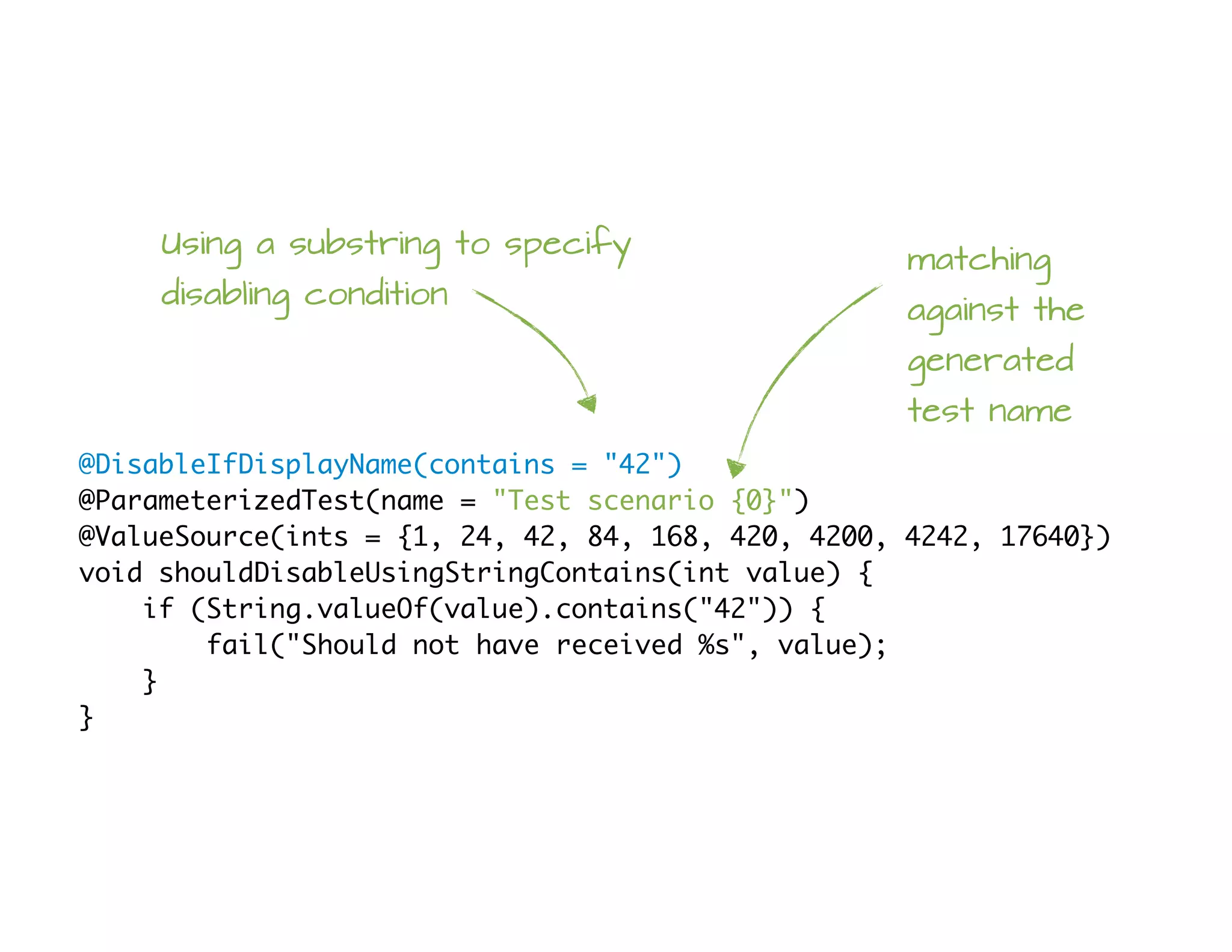 @DisableIfDisplayName(contains = "42")
@ParameterizedTest(name = "Test scenario {0}")
@ValueSource(ints = {1, 24, 42, 84, 168, 420, 4200, 4242, 17640})
void shouldDisableUsingStringContains(int value) {
if (String.valueOf(value).contains("42")) {
fail("Should not have received %s", value);
}
}
Using a substring to specify
disabling condition
matching
against the
generated
test name
 