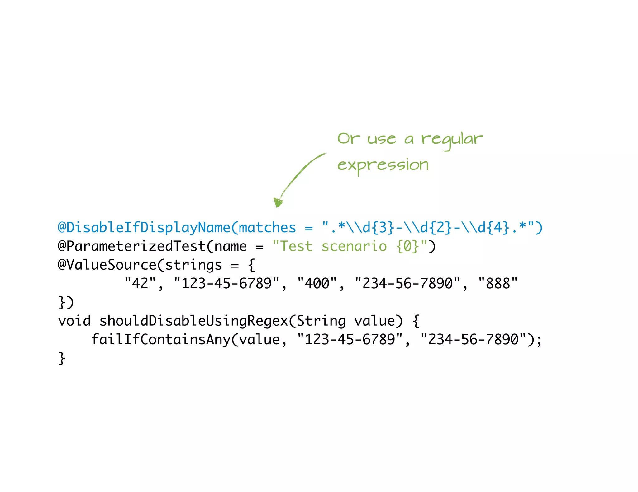 @DisableIfDisplayName(matches = ".*d{3}-d{2}-d{4}.*")
@ParameterizedTest(name = "Test scenario {0}")
@ValueSource(strings = {
"42", "123-45-6789", "400", "234-56-7890", "888"
})
void shouldDisableUsingRegex(String value) {
failIfContainsAny(value, "123-45-6789", "234-56-7890");
}
Or use a regular
expression
 