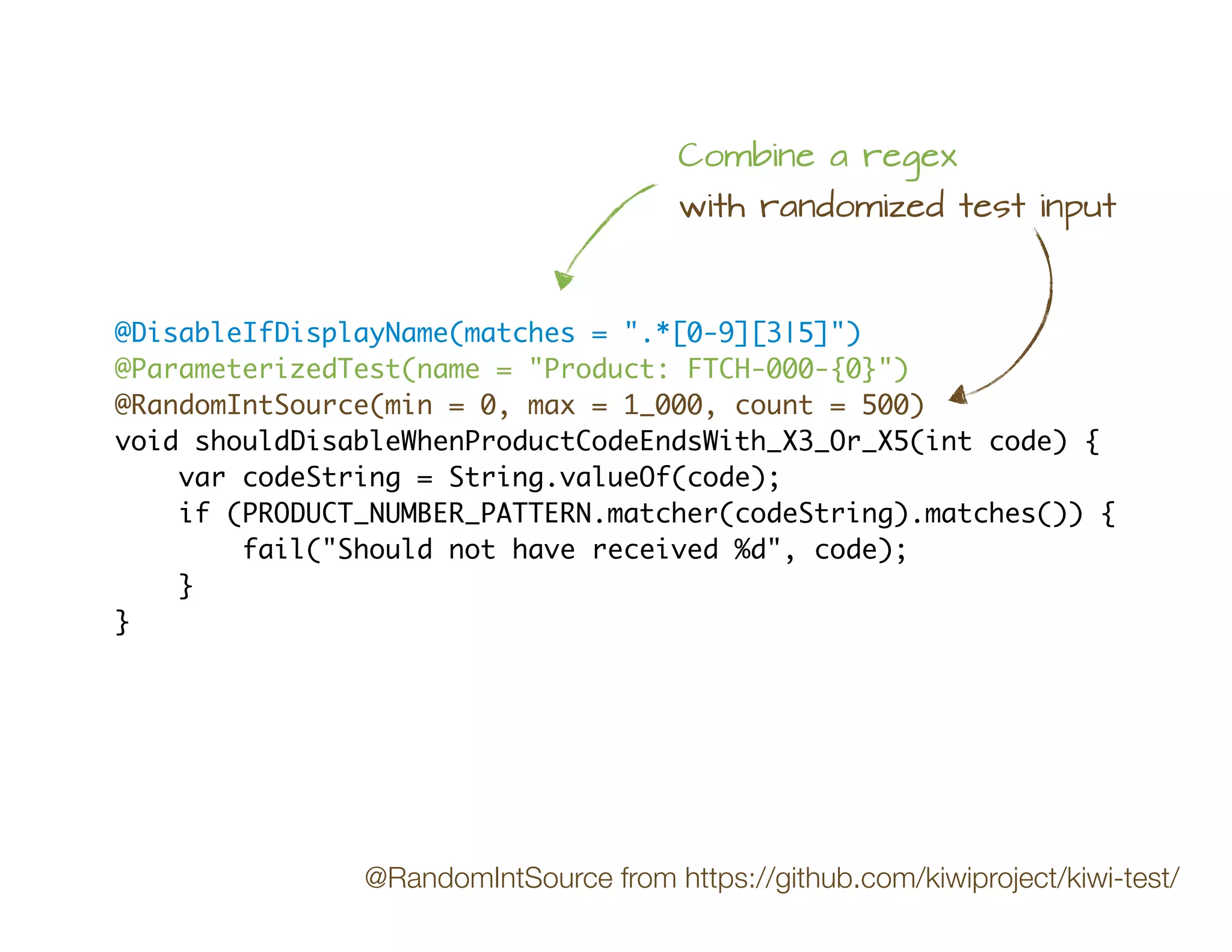 @DisableIfDisplayName(matches = ".*[0-9][3|5]")
@ParameterizedTest(name = "Product: FTCH-000-{0}")
@RandomIntSource(min = 0, max = 1_000, count = 500)
void shouldDisableWhenProductCodeEndsWith_X3_Or_X5(int code) {
var codeString = String.valueOf(code);
if (PRODUCT_NUMBER_PATTERN.matcher(codeString).matches()) {
fail("Should not have received %d", code);
}
}
Combine a regex
with randomized test input
@RandomIntSource from https://github.com/kiwiproject/kiwi-test/
 