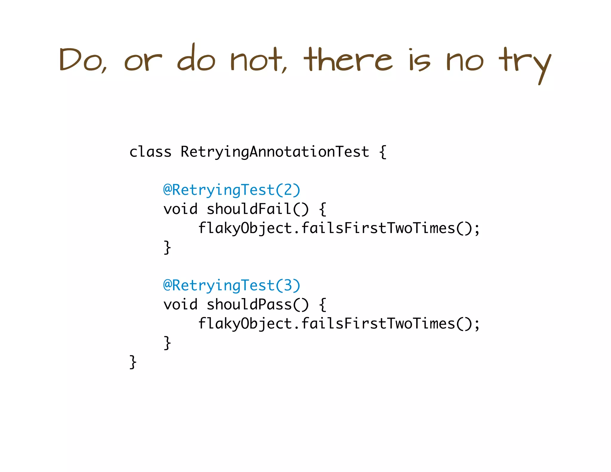 Do, or do not, there is no try
class RetryingAnnotationTest {
@RetryingTest(2)
void shouldFail() {
flakyObject.failsFirstTwoTimes();
}
@RetryingTest(3)
void shouldPass() {
flakyObject.failsFirstTwoTimes();
}
}
 