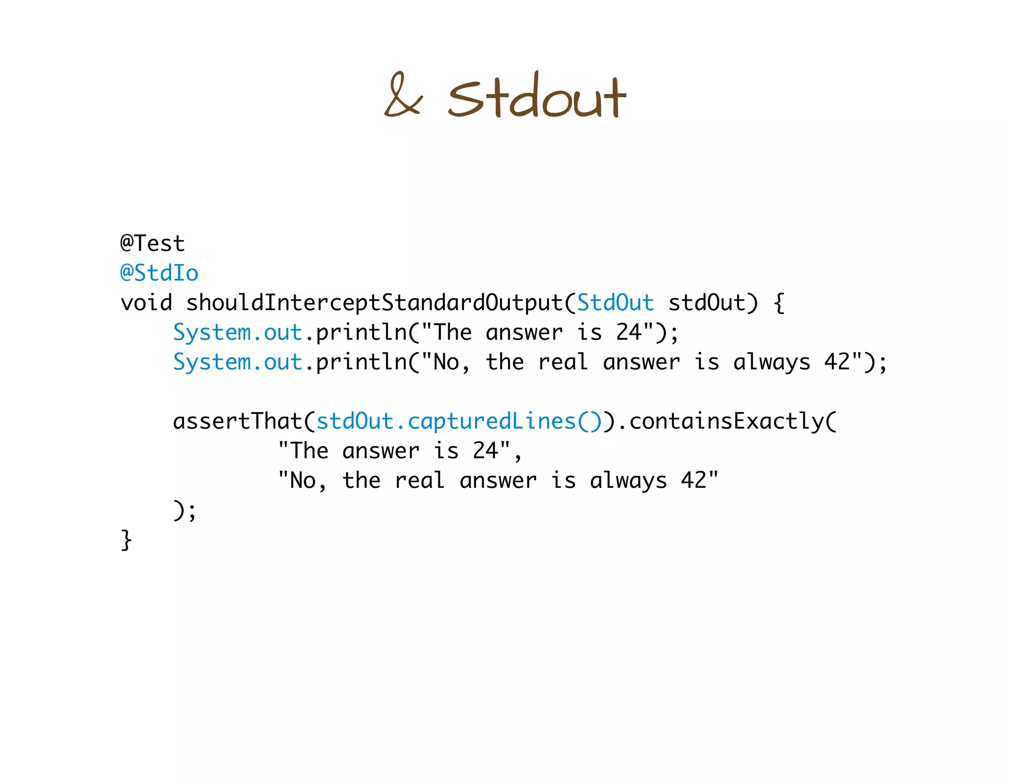 & Stdout
@Test
@StdIo
void shouldInterceptStandardOutput(StdOut stdOut) {
System.out.println("The answer is 24");
System.out.println("No, the real answer is always 42");
assertThat(stdOut.capturedLines()).containsExactly(
"The answer is 24",
"No, the real answer is always 42"
);
}
 