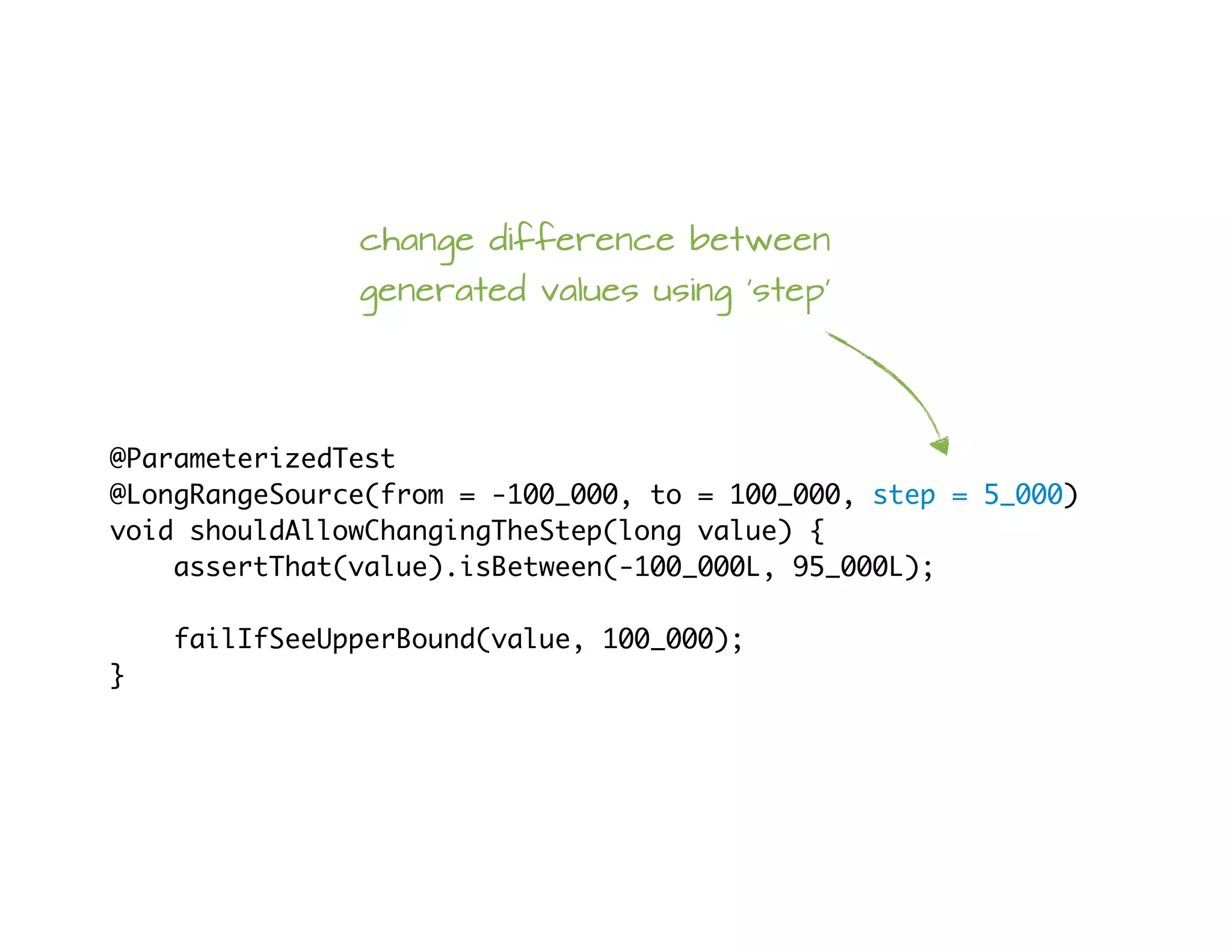 @ParameterizedTest
@LongRangeSource(from = -100_000, to = 100_000, step = 5_000)
void shouldAllowChangingTheStep(long value) {
assertThat(value).isBetween(-100_000L, 95_000L);
failIfSeeUpperBound(value, 100_000);
}
change difference between
generated values using 'step'
 