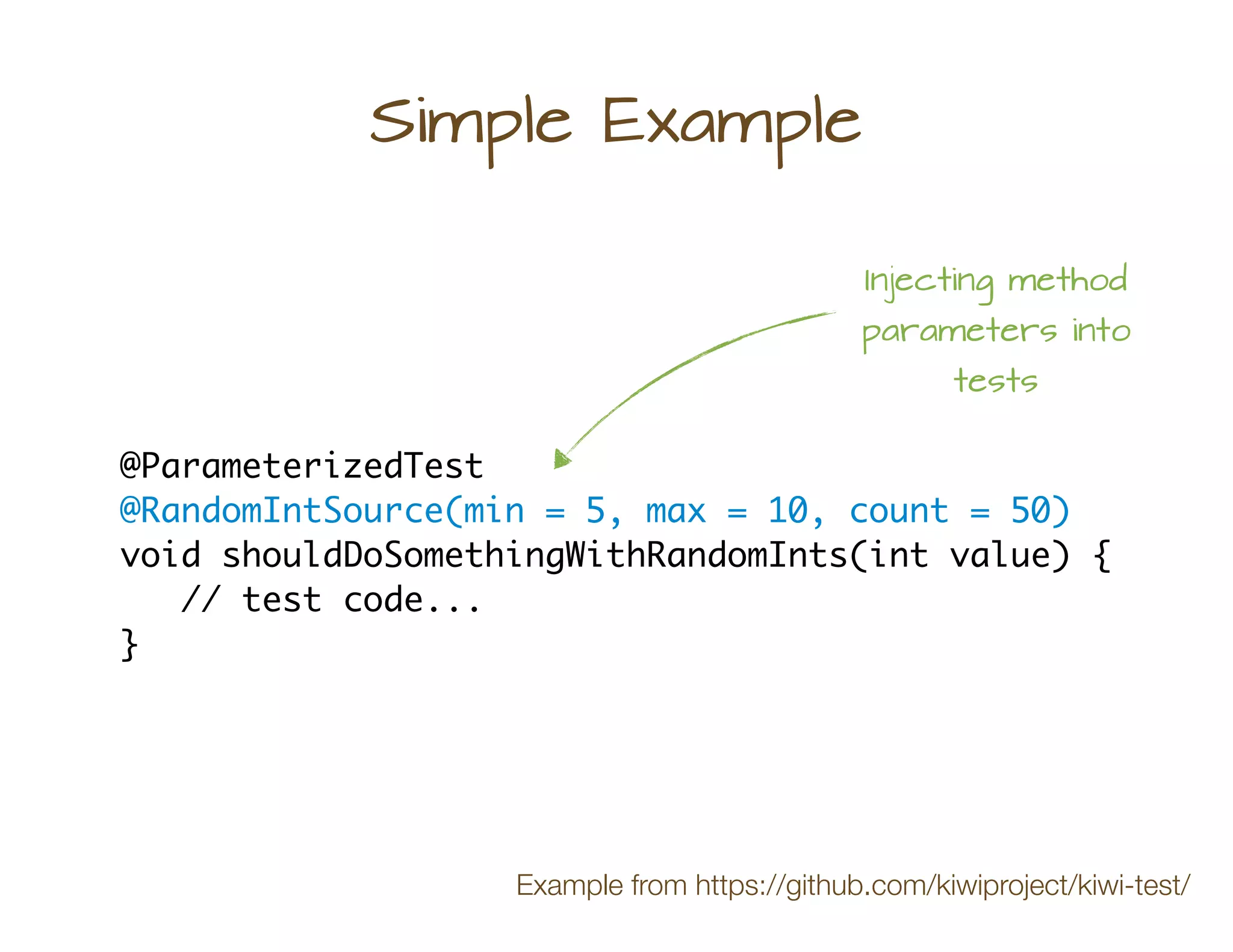 Simple Example
@ParameterizedTest
@RandomIntSource(min = 5, max = 10, count = 50)
void shouldDoSomethingWithRandomInts(int value) {
// test code...
}
Injecting method
parameters into
tests
Example from https://github.com/kiwiproject/kiwi-test/
 