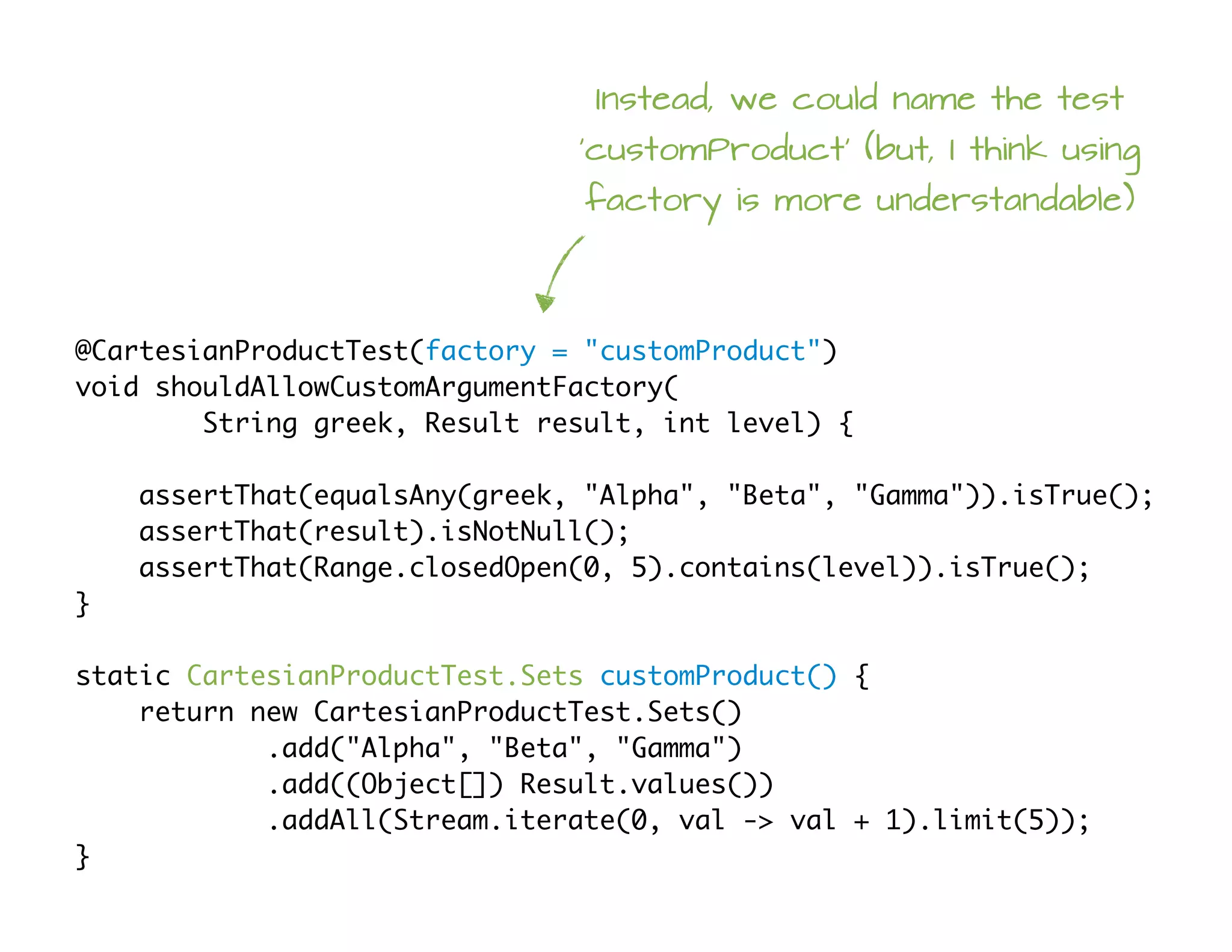 @CartesianProductTest(factory = "customProduct")
void shouldAllowCustomArgumentFactory(
String greek, Result result, int level) {
assertThat(equalsAny(greek, "Alpha", "Beta", "Gamma")).isTrue();
assertThat(result).isNotNull();
assertThat(Range.closedOpen(0, 5).contains(level)).isTrue();
}
static CartesianProductTest.Sets customProduct() {
return new CartesianProductTest.Sets()
.add("Alpha", "Beta", "Gamma")
.add((Object[]) Result.values())
.addAll(Stream.iterate(0, val -> val + 1).limit(5));
}
Instead, we could name the test
'customProduct' (but, I think using
factory is more understandable)
 