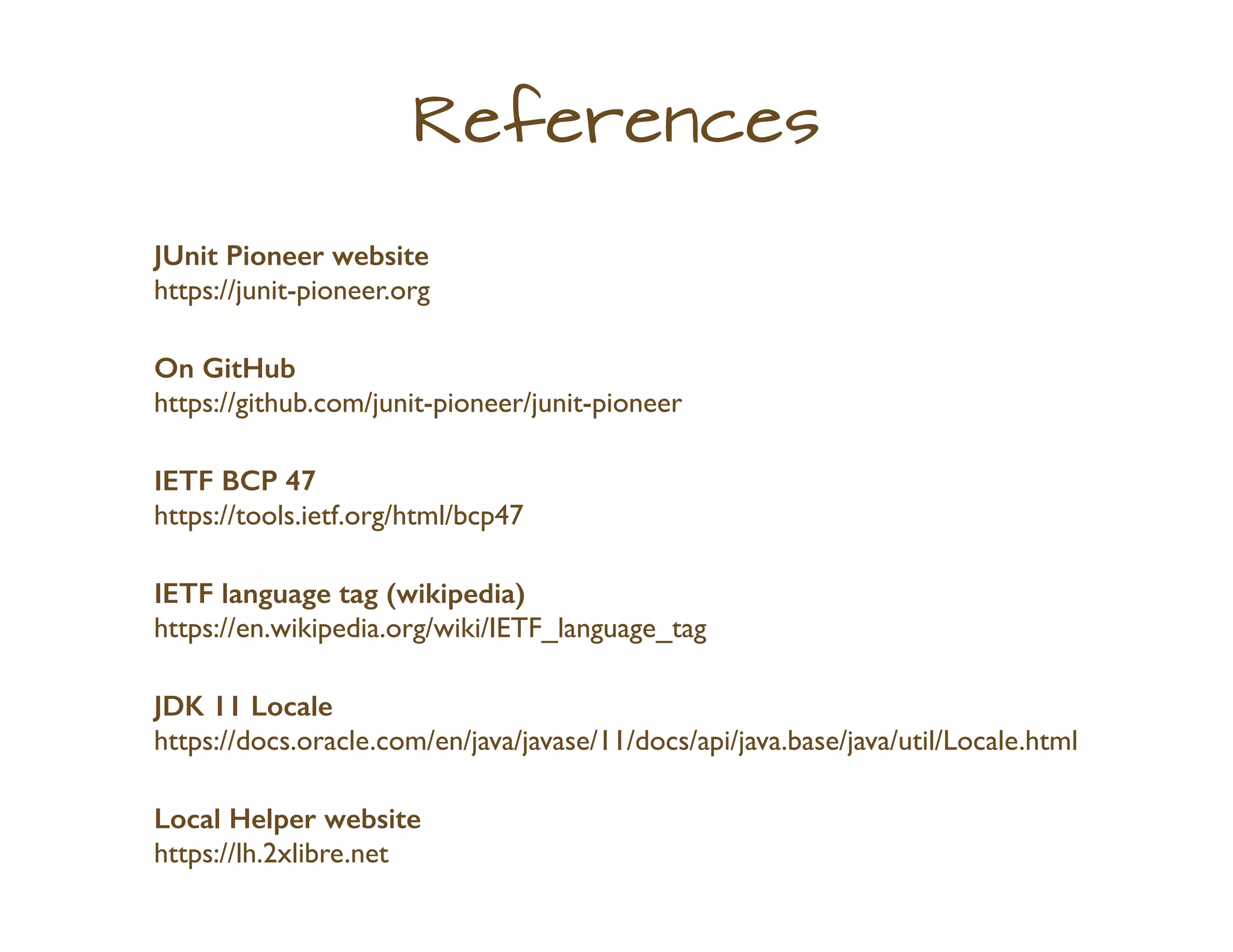 References
JUnit Pioneer website
https://junit-pioneer.org
On GitHub
https://github.com/junit-pioneer/junit-pioneer
IETF BCP 47
https://tools.ietf.org/html/bcp47
IETF language tag (wikipedia)
https://en.wikipedia.org/wiki/IETF_language_tag
JDK 11 Locale
https://docs.oracle.com/en/java/javase/11/docs/api/java.base/java/util/Locale.html
Local Helper website
https://lh.2xlibre.net
 