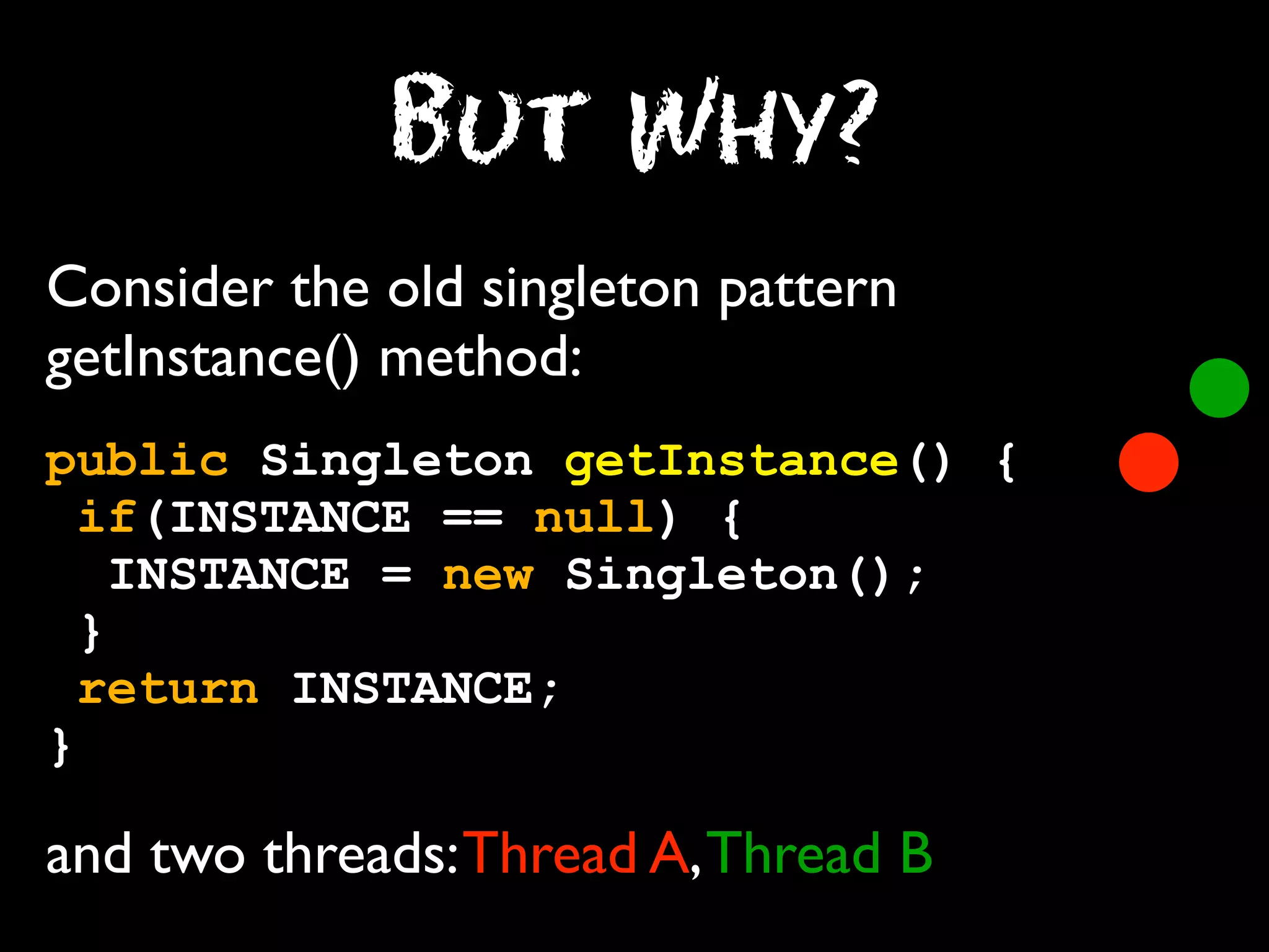 But Why?
Consider the old singleton pattern
getInstance() method:
public Singleton getInstance() {
if(INSTANCE == null) {
INSTANCE = new Singleton();
}
return INSTANCE;
}

and two threads: Thread A, Thread B

 