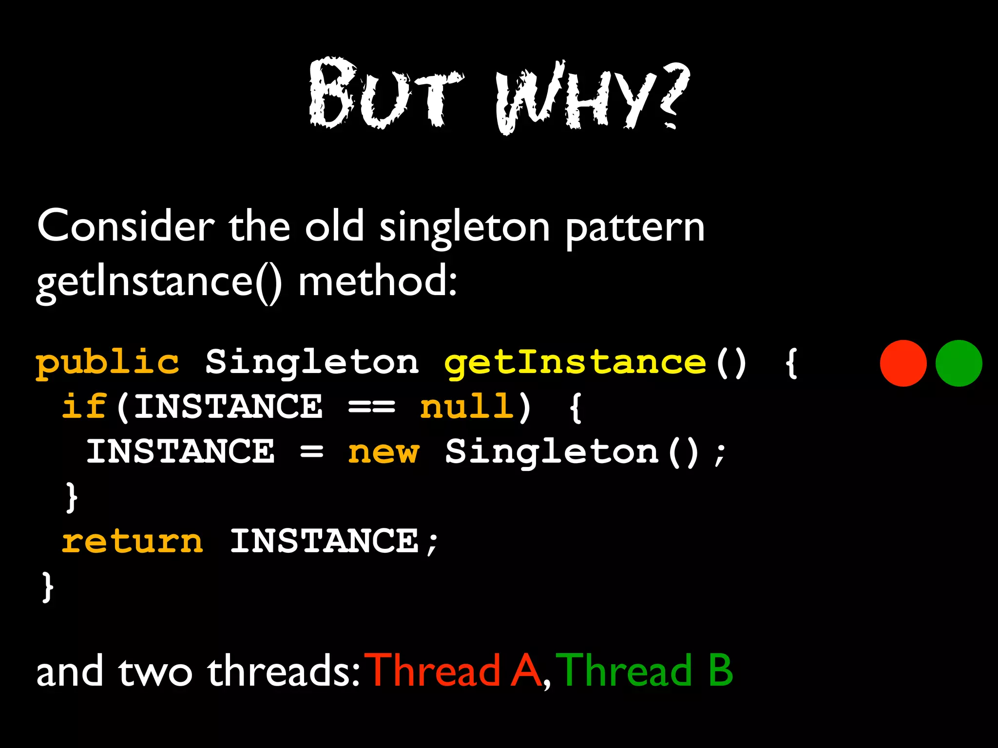 But Why?
Consider the old singleton pattern
getInstance() method:
public Singleton getInstance() {
if(INSTANCE == null) {
INSTANCE = new Singleton();
}
return INSTANCE;
}

and two threads: Thread A, Thread B

 