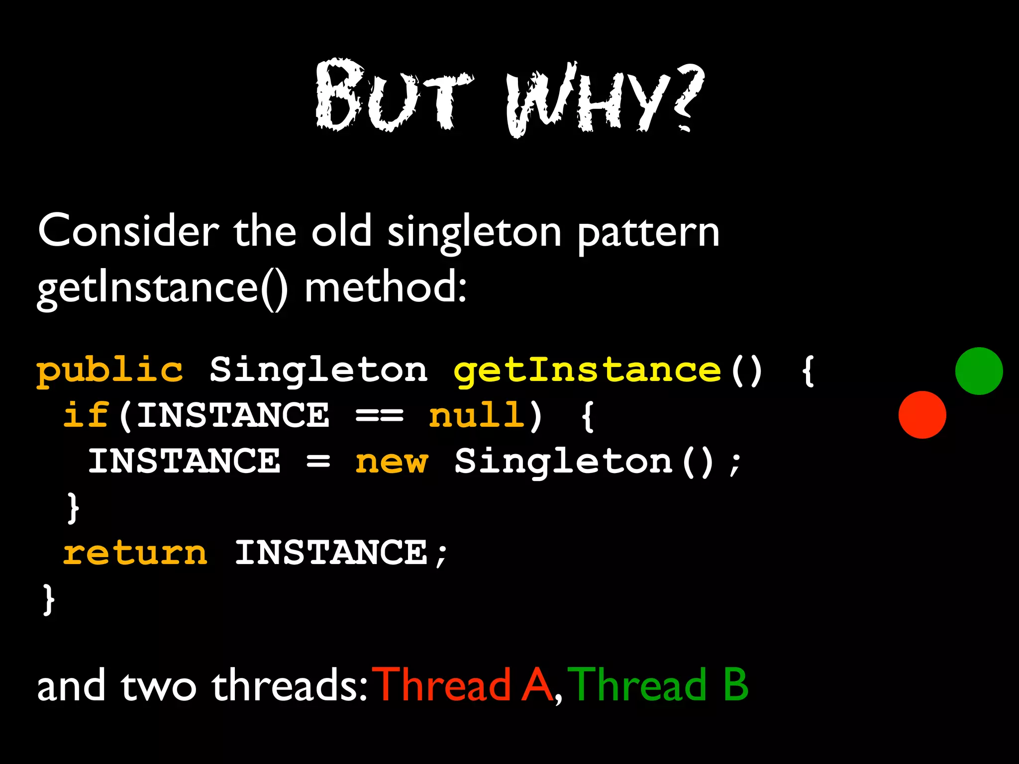 But Why?
Consider the old singleton pattern
getInstance() method:
public Singleton getInstance() {
if(INSTANCE == null) {
INSTANCE = new Singleton();
}
return INSTANCE;
}

and two threads: Thread A, Thread B

 