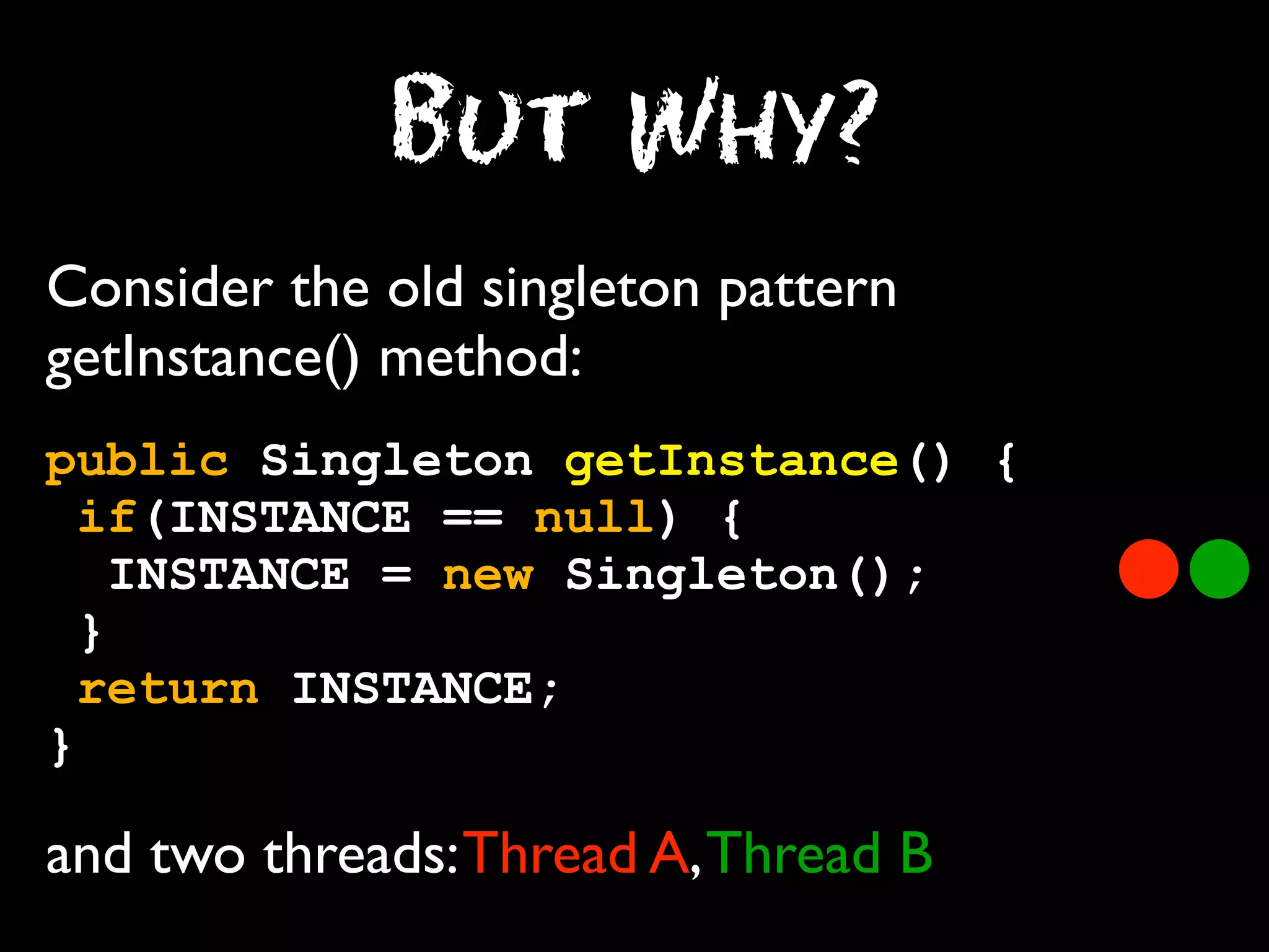 But Why?
Consider the old singleton pattern
getInstance() method:
public Singleton getInstance() {
if(INSTANCE == null) {
INSTANCE = new Singleton();
}
return INSTANCE;
}

and two threads: Thread A, Thread B

 