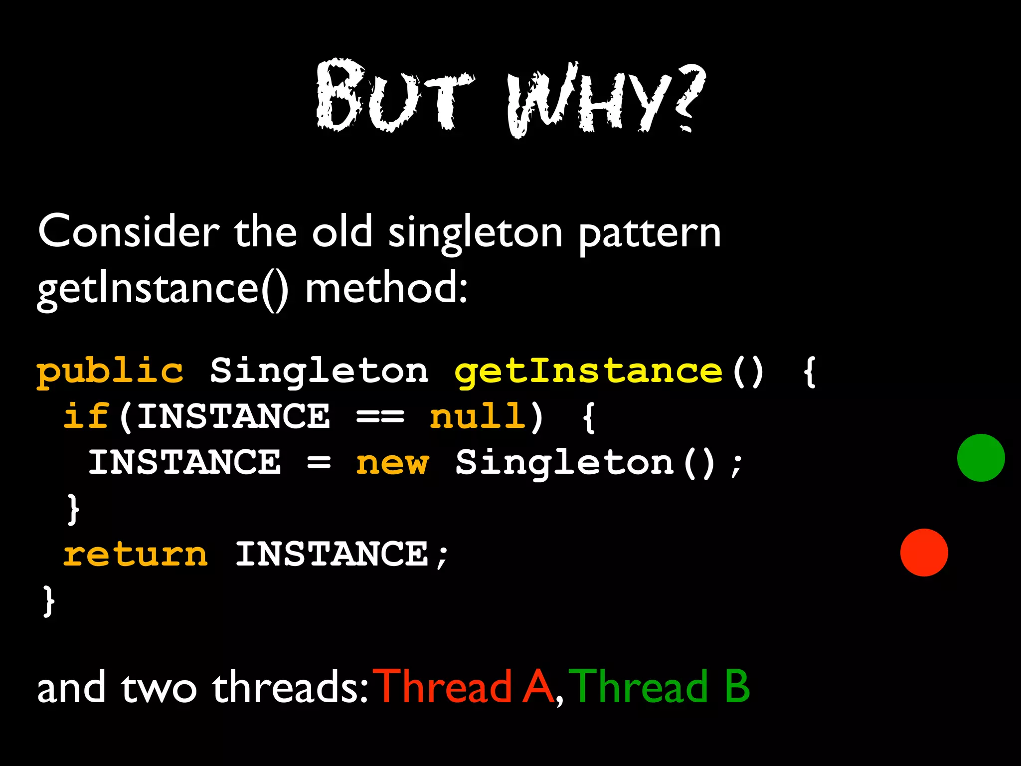 But Why?
Consider the old singleton pattern
getInstance() method:
public Singleton getInstance() {
if(INSTANCE == null) {
INSTANCE = new Singleton();
}
return INSTANCE;
}

and two threads: Thread A, Thread B

 