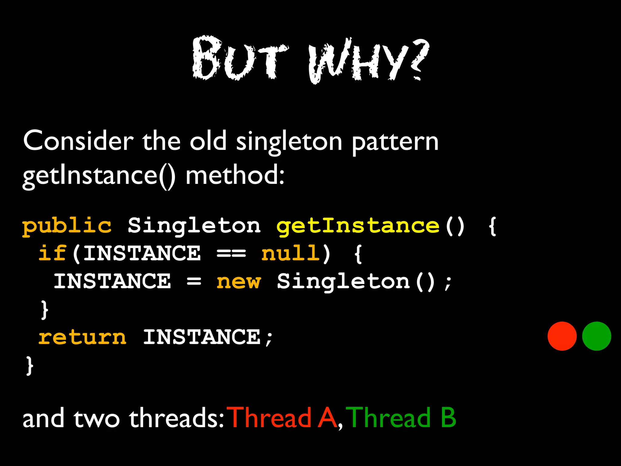 But Why?
Consider the old singleton pattern
getInstance() method:
public Singleton getInstance() {
if(INSTANCE == null) {
INSTANCE = new Singleton();
}
return INSTANCE;
}

and two threads: Thread A, Thread B

 