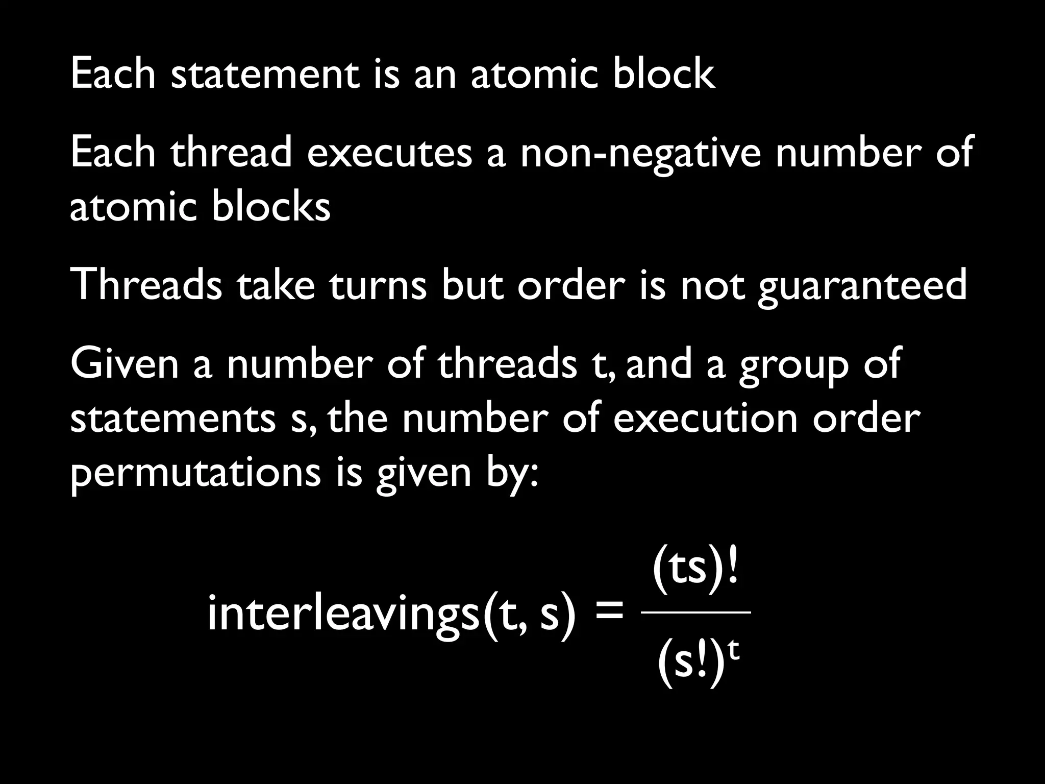 Each statement is an atomic block
Each thread executes a non-negative number of
atomic blocks
Threads take turns but order is not guaranteed
Given a number of threads t, and a group of
statements s, the number of execution order
permutations is given by:

interleavings(t, s) =

(ts)!
t
(s!)

 