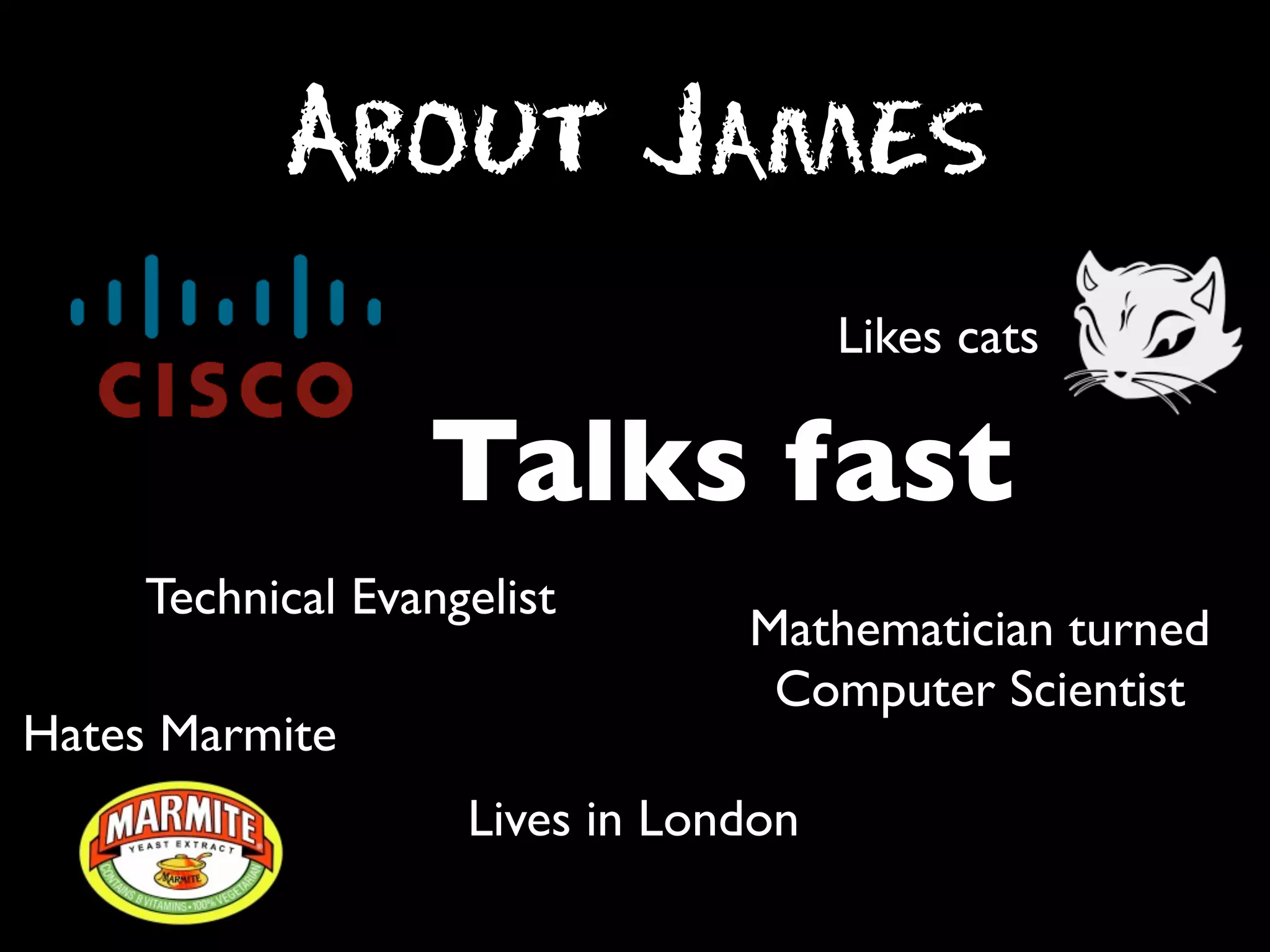 About James
Likes cats

Talks fast
Technical Evangelist
Hates Marmite

Mathematician turned
Computer Scientist

Lives in London

 