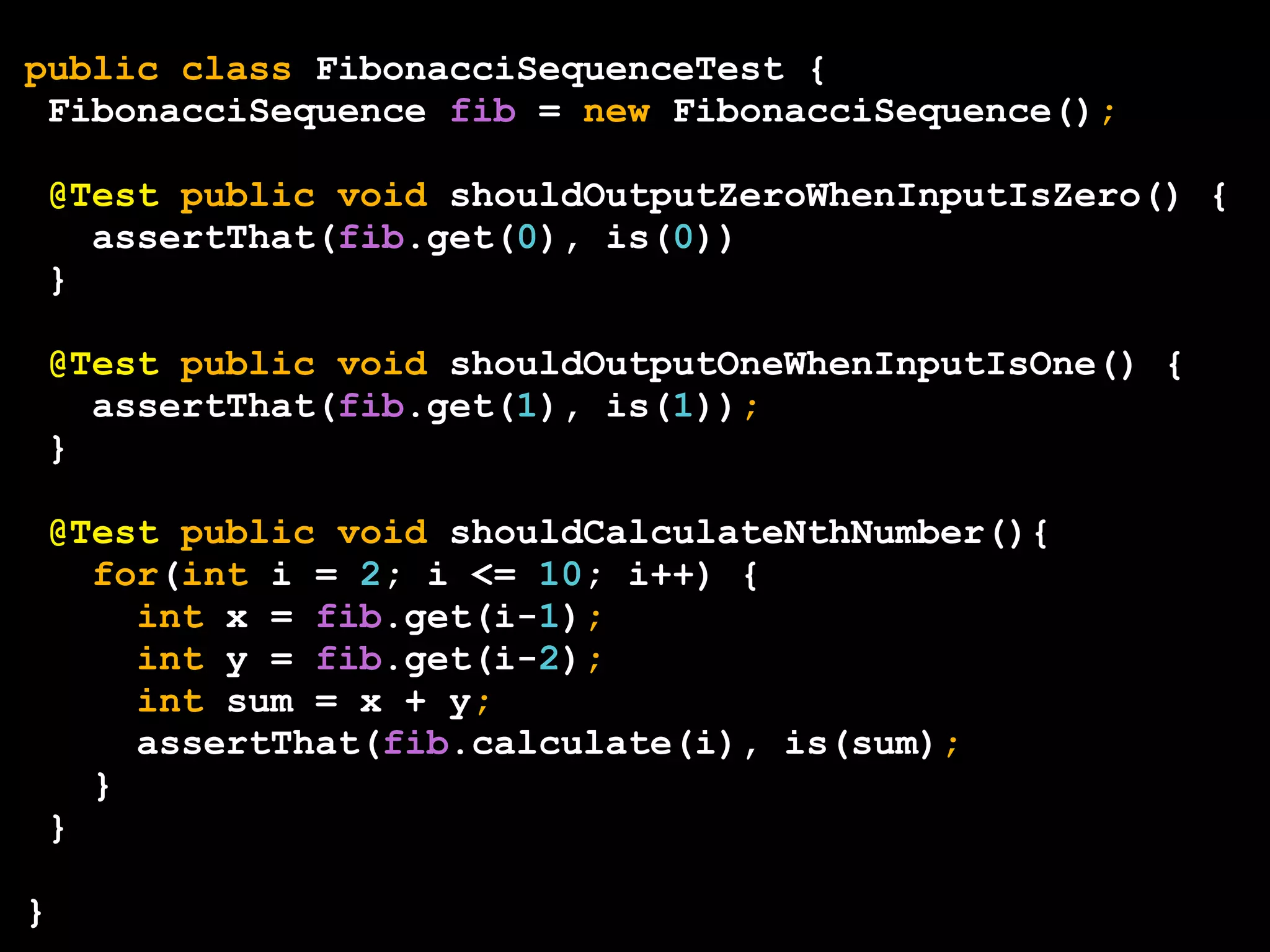 public class FibonacciSequenceTest {
FibonacciSequence fib = new FibonacciSequence();
@Test public void shouldOutputZeroWhenInputIsZero() {
assertThat(fib.get(0), is(0))
}
@Test public void shouldOutputOneWhenInputIsOne() {
assertThat(fib.get(1), is(1));
}
@Test public void shouldCalculateNthNumber(){
for(int i = 2; i <= 10; i++) {
int x = fib.get(i-1);
int y = fib.get(i-2);
int sum = x + y;
assertThat(fib.calculate(i), is(sum);
}
}
}

 
