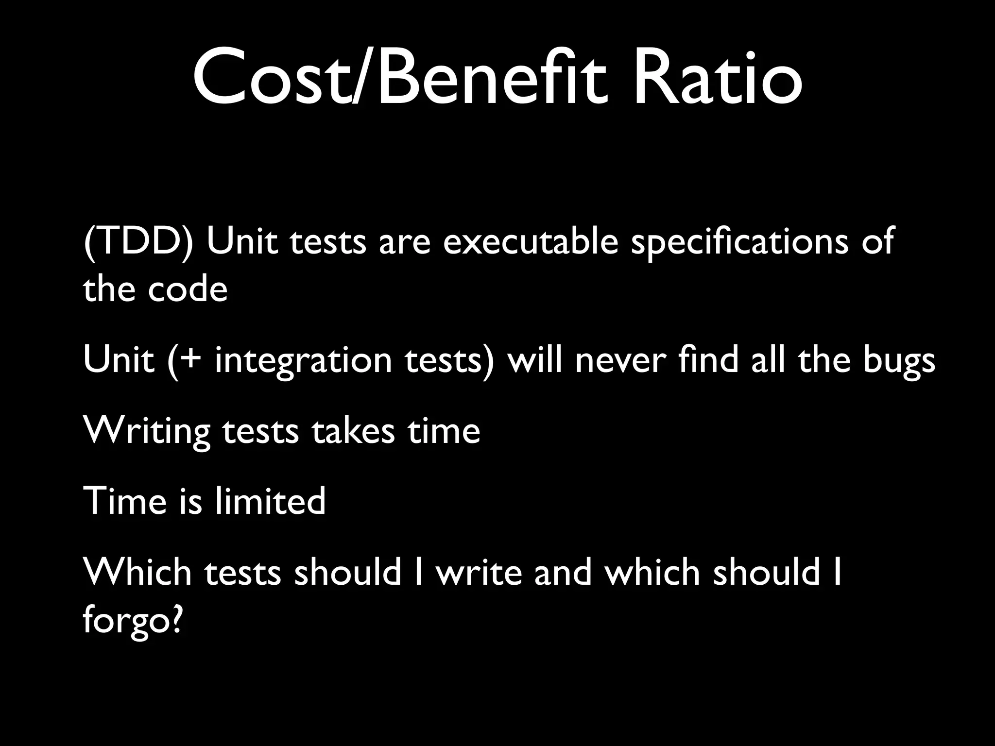 Cost/Beneﬁt Ratio
(TDD) Unit tests are executable speciﬁcations of
the code
Unit (+ integration tests) will never ﬁnd all the bugs
Writing tests takes time
Time is limited
Which tests should I write and which should I
forgo?

 