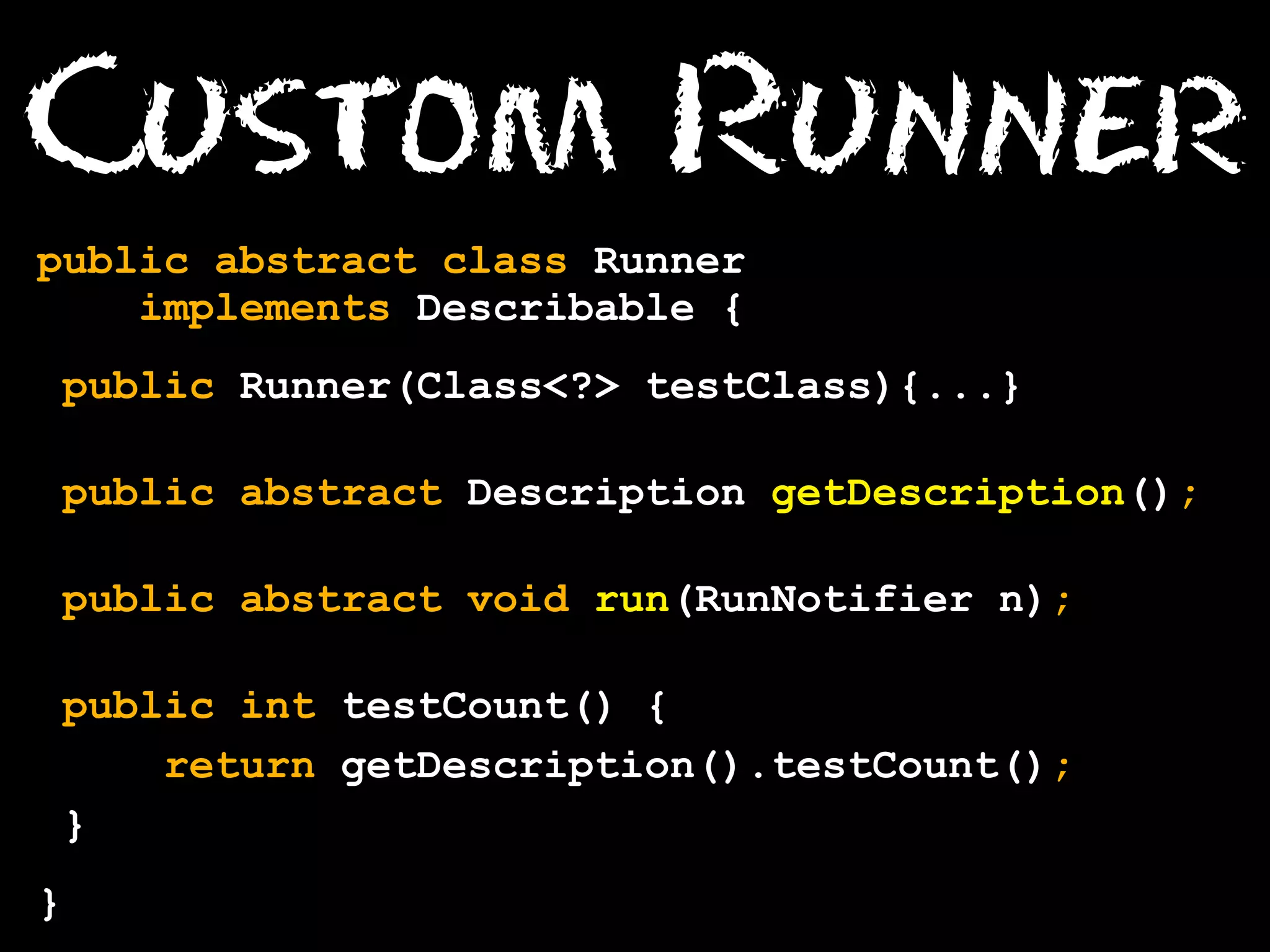 Custom Runner
public abstract class Runner
implements Describable {
public Runner(Class<?> testClass){...}
public abstract Description getDescription();
public abstract void run(RunNotifier n);
public int testCount() {
return getDescription().testCount();
}
}

 