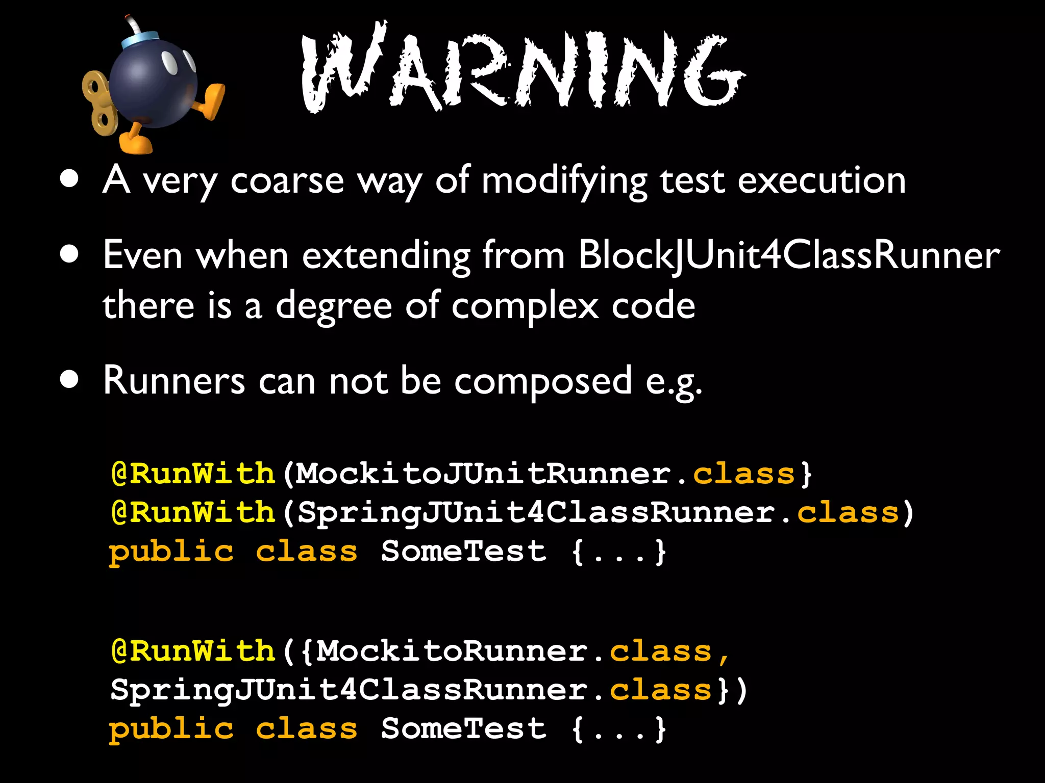Warning
• A very coarse way of modifying test execution
• Even when extending from BlockJUnit4ClassRunner
there is a degree of complex code

• Runners can not be composed e.g.
@RunWith(MockitoJUnitRunner.class}
@RunWith(SpringJUnit4ClassRunner.class)
public class SomeTest {...}
@RunWith({MockitoRunner.class,
SpringJUnit4ClassRunner.class})
public class SomeTest {...}

 