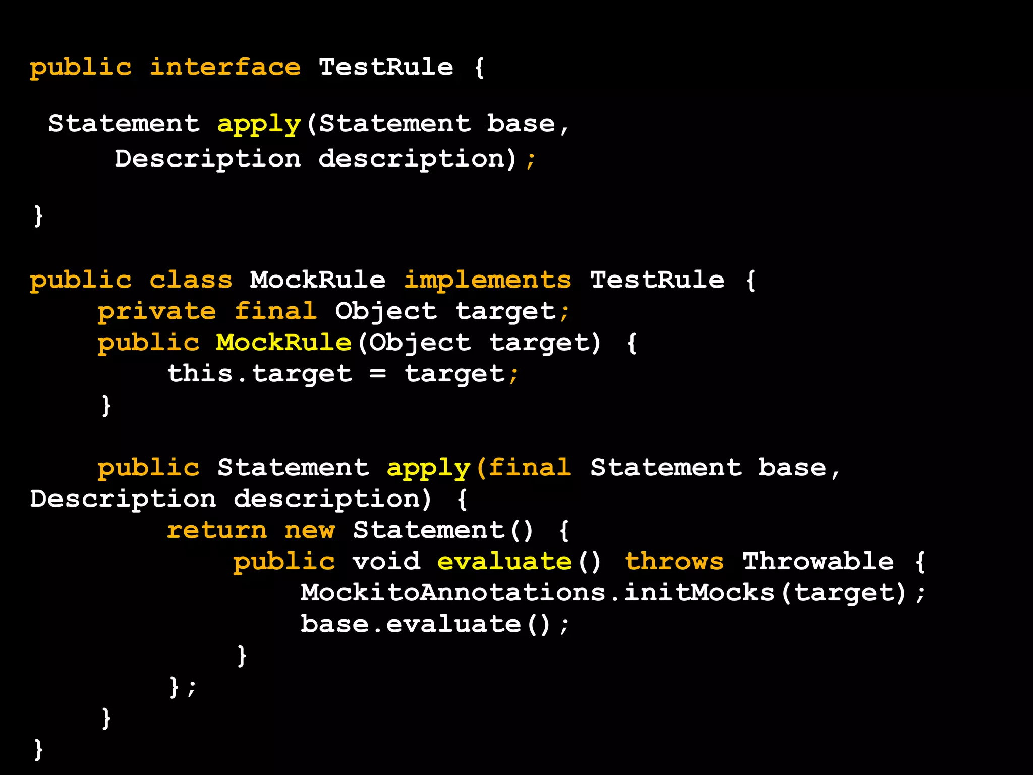 public interface TestRule {
Statement apply(Statement base,
Description description);
}
public class MockRule implements TestRule {
private final Object target;
public MockRule(Object target) {
this.target = target;
}
public Statement apply(final Statement base,
Description description) {
return new Statement() {
public void evaluate() throws Throwable {
MockitoAnnotations.initMocks(target);
base.evaluate();
}
};
}
}

 