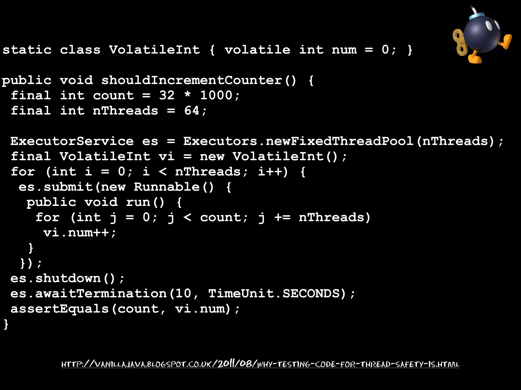 static class VolatileInt { volatile int num = 0; }
public void shouldIncrementCounter() {
final int count = 32 * 1000;
final int nThreads = 64;
ExecutorService es = Executors.newFixedThreadPool(nThreads);
final VolatileInt vi = new VolatileInt();
for (int i = 0; i < nThreads; i++) {
es.submit(new Runnable() {
public void run() {
for (int j = 0; j < count; j += nThreads)
vi.num++;
}
});
es.shutdown();
es.awaitTermination(10, TimeUnit.SECONDS);
assertEquals(count, vi.num);

}

http://vanillajava.blogspot.co.uk/2011/08/why-testing-code-for-thread-safety-is.html

 