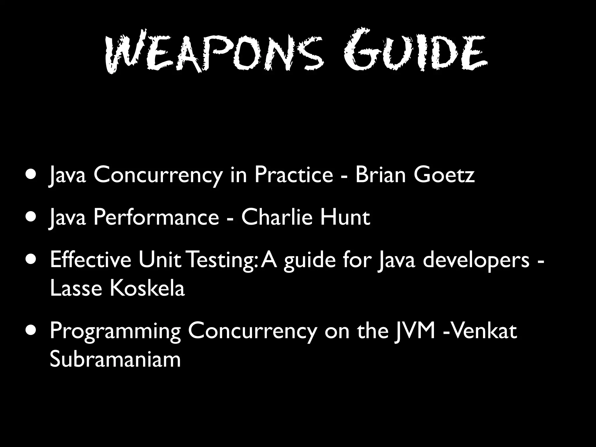 Weapons Guide
• Java Concurrency in Practice - Brian Goetz
• Java Performance - Charlie Hunt
• Effective Unit Testing: A guide for Java developers Lasse Koskela

• Programming Concurrency on the JVM -Venkat
Subramaniam

 