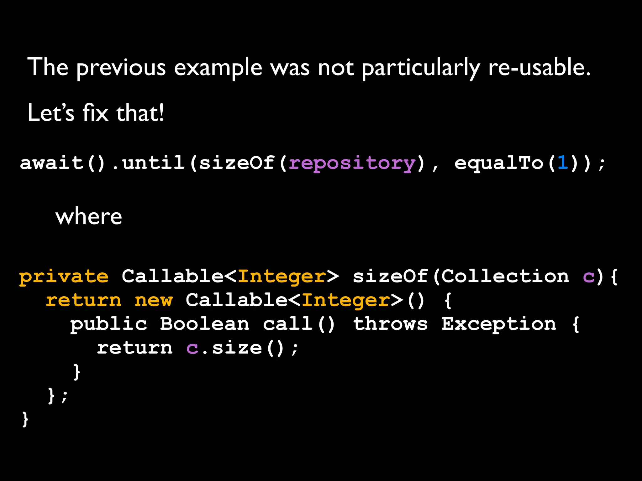 The previous example was not particularly re-usable.
Let’s ﬁx that!
await().until(sizeOf(repository), equalTo(1));

where
private Callable<Integer> sizeOf(Collection c){
return new Callable<Integer>() {
public Boolean call() throws Exception {
return c.size();
}
};
}

 