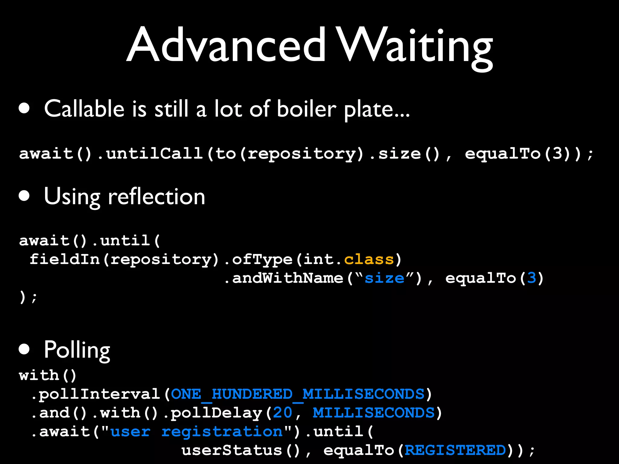 Advanced Waiting
• Callable is still a lot of boiler plate...
await().untilCall(to(repository).size(), equalTo(3));

• Using reﬂection
await().until(
fieldIn(repository).ofType(int.class)
.andWithName(“size”), equalTo(3)
);

• Polling

with()
.pollInterval(ONE_HUNDERED_MILLISECONDS)
.and().with().pollDelay(20, MILLISECONDS)
.await("user registration").until(
userStatus(), equalTo(REGISTERED));

 