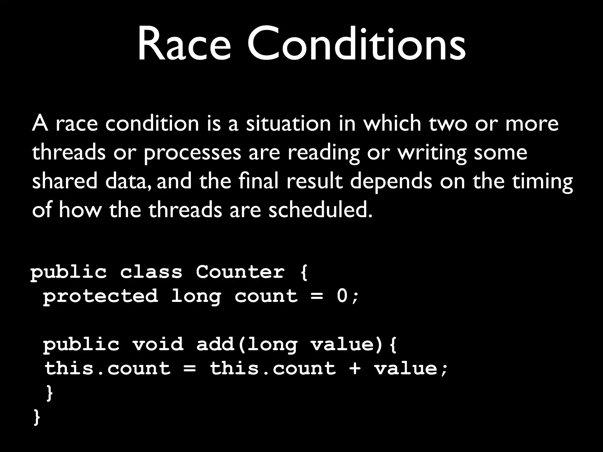 Race Conditions
A race condition is a situation in which two or more
threads or processes are reading or writing some
shared data, and the ﬁnal result depends on the timing
of how the threads are scheduled.
public class Counter {
protected long count = 0;
public void add(long value){
this.count = this.count + value;
}
}

 