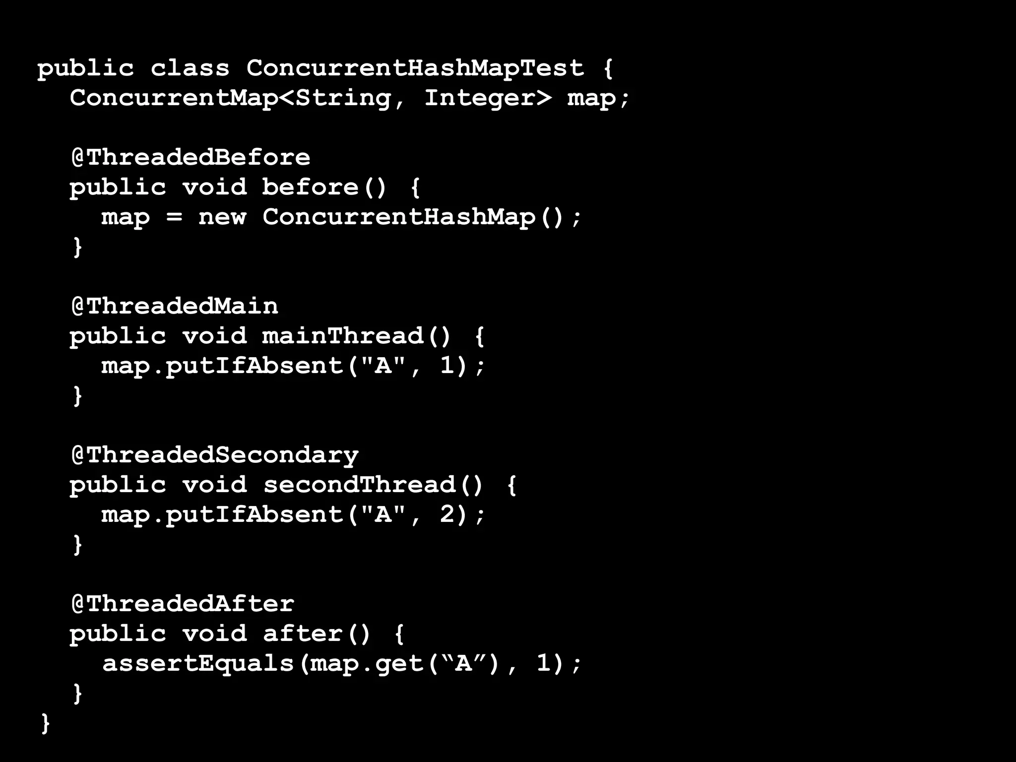public class ConcurrentHashMapTest {
ConcurrentMap<String, Integer> map;
@ThreadedBefore
public void before() {
map = new ConcurrentHashMap();
}
@ThreadedMain
public void mainThread() {
map.putIfAbsent("A", 1);
}
@ThreadedSecondary
public void secondThread() {
map.putIfAbsent("A", 2);
}

}

@ThreadedAfter
public void after() {
assertEquals(map.get(“A”), 1);
}

 