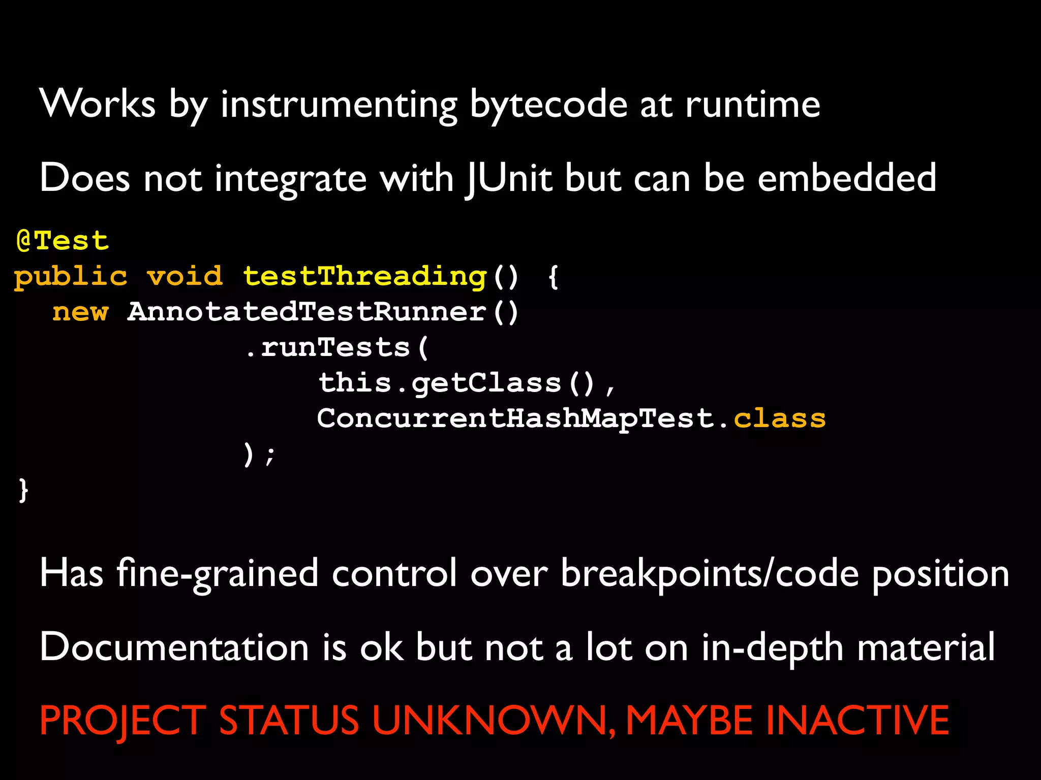 Works by instrumenting bytecode at runtime
Does not integrate with JUnit but can be embedded
@Test
public void testThreading() {
new AnnotatedTestRunner()
.runTests(
this.getClass(),
ConcurrentHashMapTest.class
);
}

Has ﬁne-grained control over breakpoints/code position
Documentation is ok but not a lot on in-depth material
PROJECT STATUS UNKNOWN, MAYBE INACTIVE

 