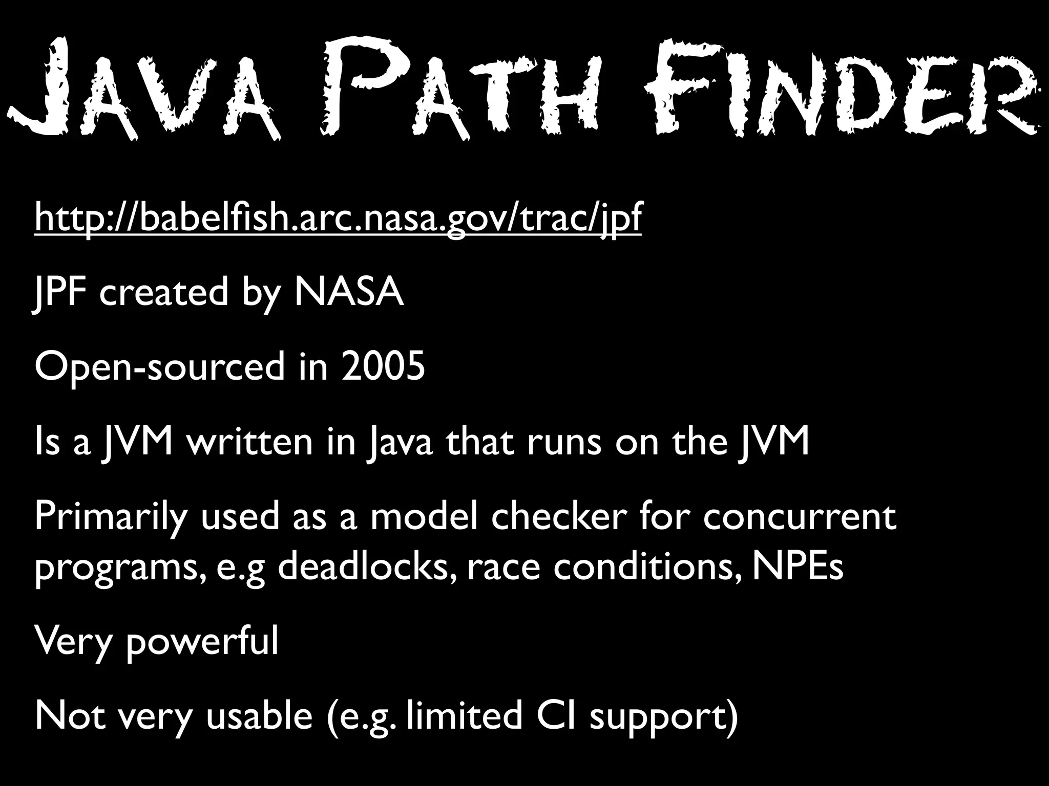 Java Path Finder
http://babelﬁsh.arc.nasa.gov/trac/jpf
JPF created by NASA
Open-sourced in 2005
Is a JVM written in Java that runs on the JVM
Primarily used as a model checker for concurrent
programs, e.g deadlocks, race conditions, NPEs
Very powerful
Not very usable (e.g. limited CI support)

 