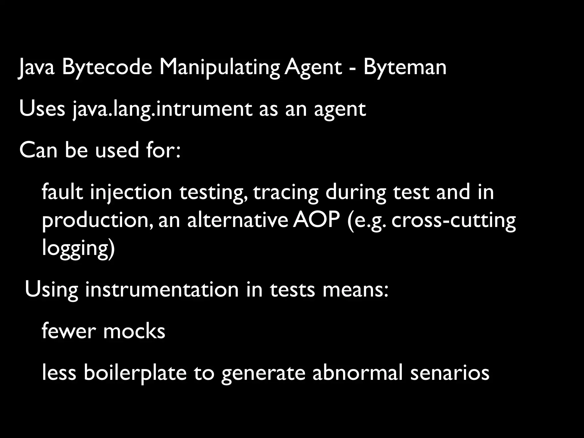 Java Bytecode Manipulating Agent - Byteman
Uses java.lang.intrument as an agent
Can be used for:
fault injection testing, tracing during test and in
production, an alternative AOP (e.g. cross-cutting
logging)
Using instrumentation in tests means:
fewer mocks
less boilerplate to generate abnormal senarios

 