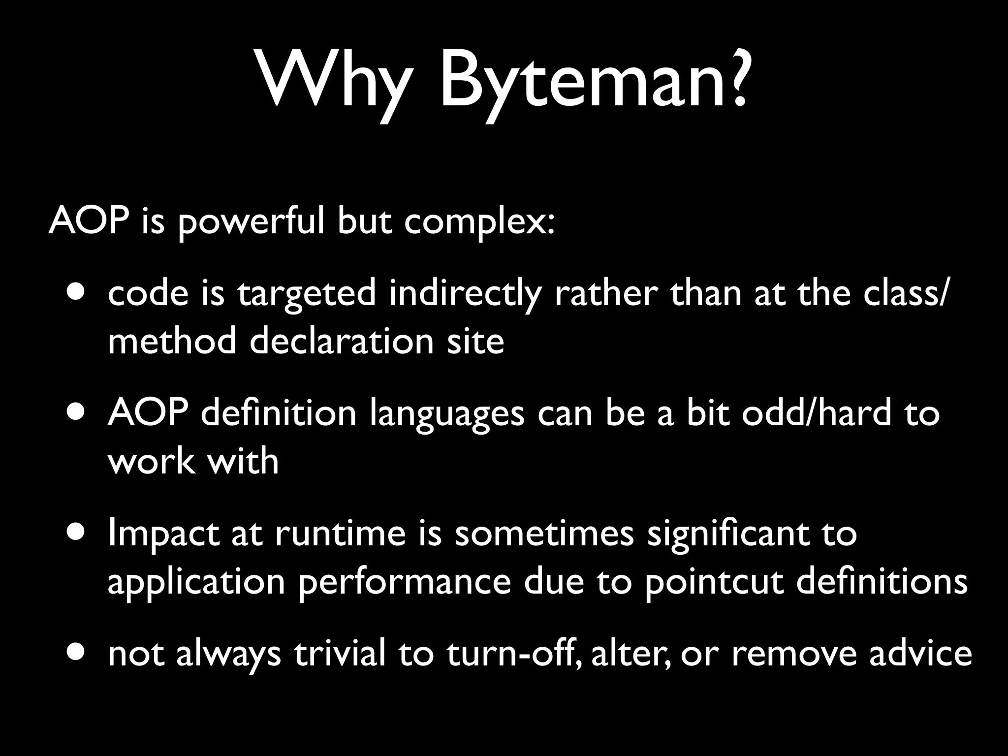 Why Byteman?
AOP is powerful but complex:

• code is targeted indirectly rather than at the class/
method declaration site

• AOP deﬁnition languages can be a bit odd/hard to
work with

• Impact at runtime is sometimes signiﬁcant to

application performance due to pointcut deﬁnitions

• not always trivial to turn-off, alter, or remove advice

 