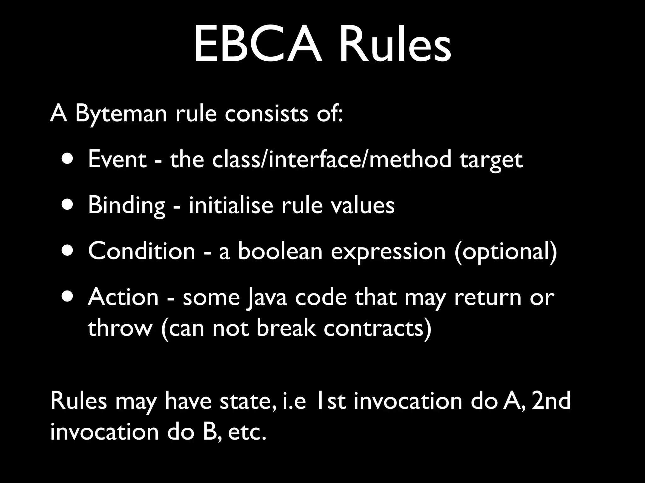 EBCA Rules
A Byteman rule consists of:

• Event - the class/interface/method target
• Binding - initialise rule values
• Condition - a boolean expression (optional)
• Action - some Java code that may return or
throw (can not break contracts)

Rules may have state, i.e 1st invocation do A, 2nd
invocation do B, etc.

 