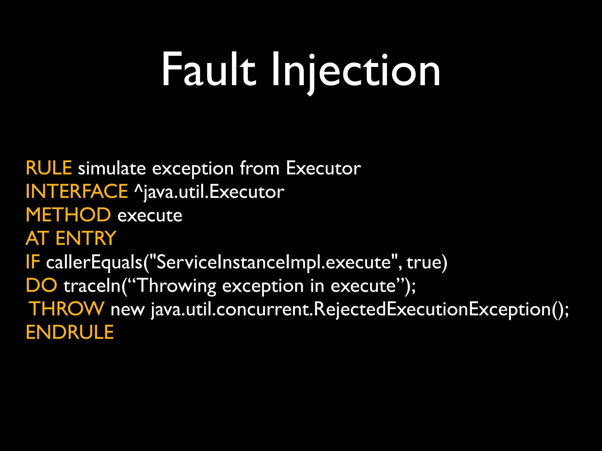 Fault Injection
RULE simulate exception from Executor
INTERFACE ^java.util.Executor
METHOD execute
AT ENTRY
IF callerEquals("ServiceInstanceImpl.execute", true)
DO traceln(“Throwing exception in execute”);
THROW new java.util.concurrent.RejectedExecutionException();
ENDRULE

 