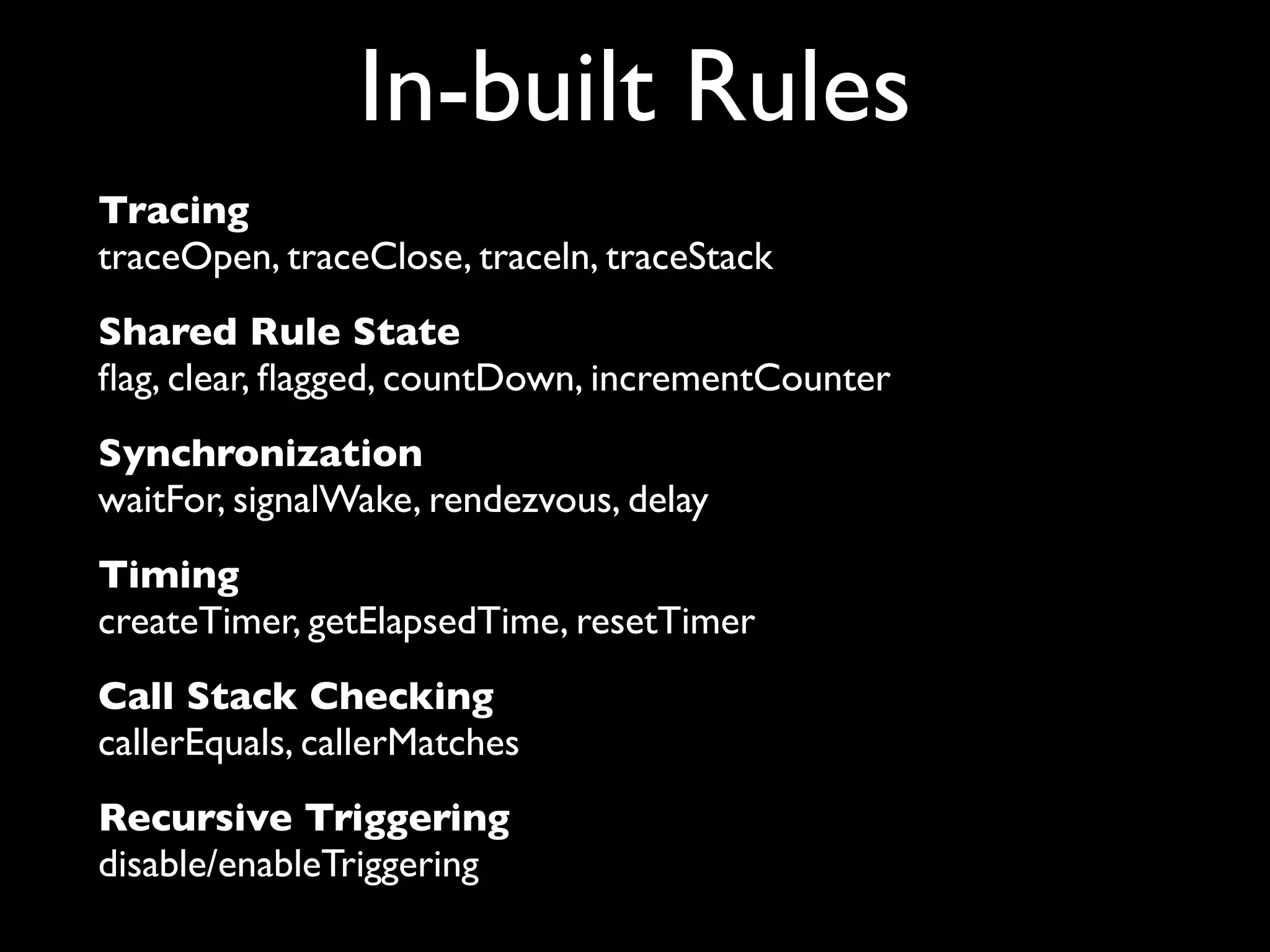 In-built Rules
Tracing
traceOpen, traceClose, traceln, traceStack
Shared Rule State
ﬂag, clear, ﬂagged, countDown, incrementCounter
Synchronization
waitFor, signalWake, rendezvous, delay
Timing
createTimer, getElapsedTime, resetTimer
Call Stack Checking
callerEquals, callerMatches
Recursive Triggering
disable/enableTriggering

 