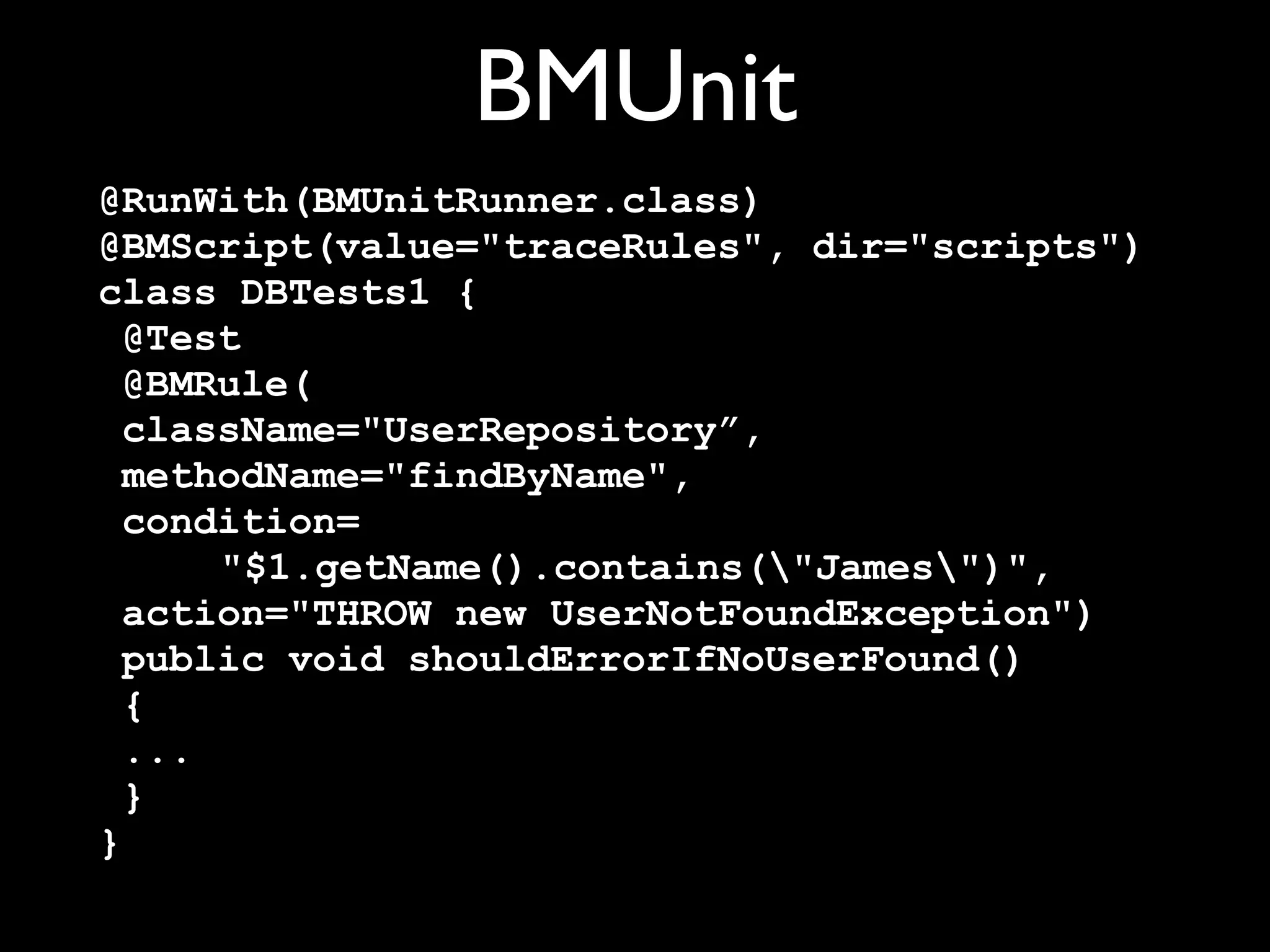 BMUnit
@RunWith(BMUnitRunner.class)
@BMScript(value="traceRules", dir="scripts")
class DBTests1 {
@Test
@BMRule(
className="UserRepository”,
methodName="findByName",
condition=
"$1.getName().contains("James")",
action="THROW new UserNotFoundException")
public void shouldErrorIfNoUserFound()
{
...
}
}

 