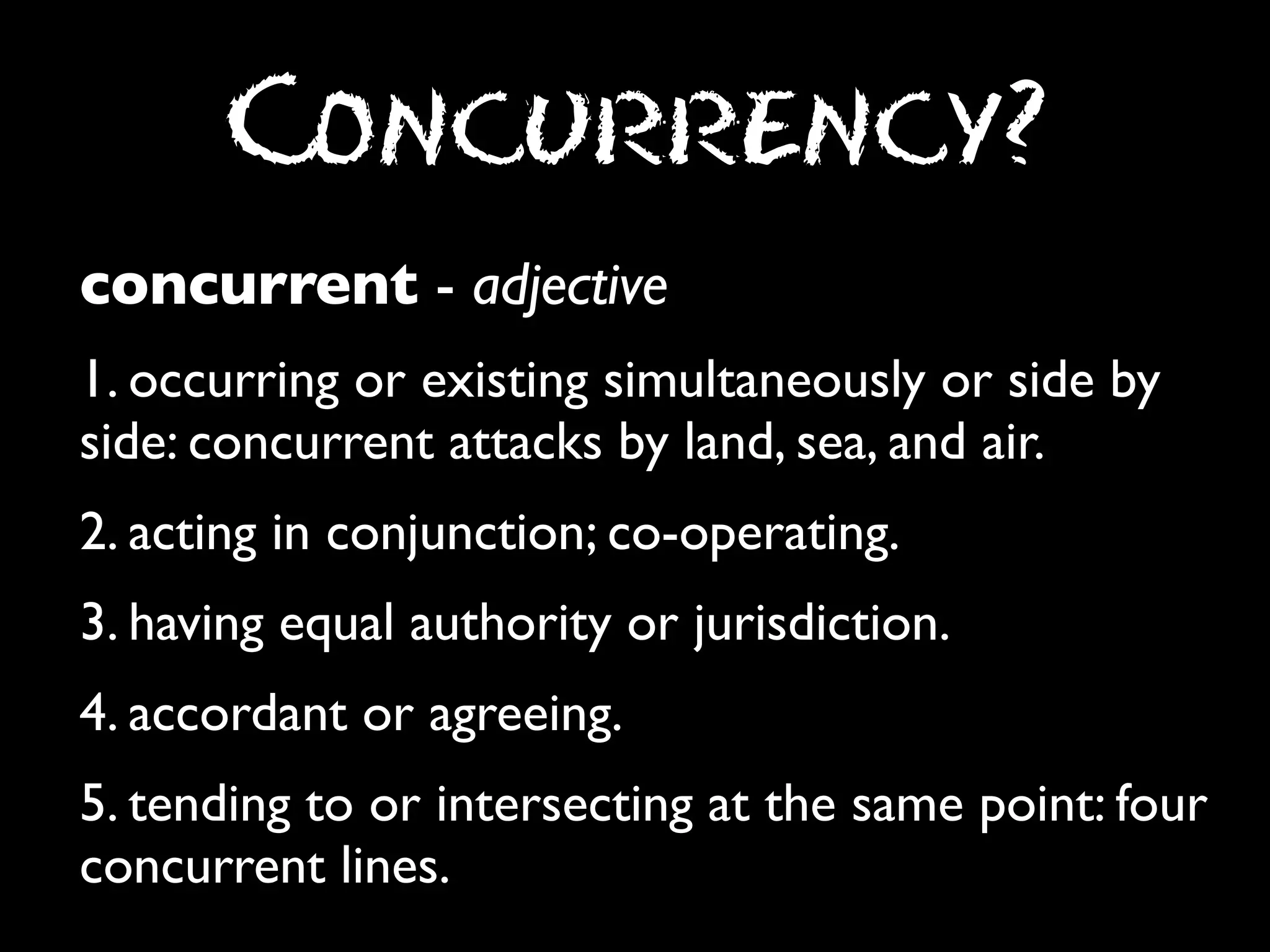 Concurrency?
concurrent - adjective
1. occurring or existing simultaneously or side by
side: concurrent attacks by land, sea, and air.
2. acting in conjunction; co-operating.
3. having equal authority or jurisdiction.
4. accordant or agreeing.
5. tending to or intersecting at the same point: four
concurrent lines.

 