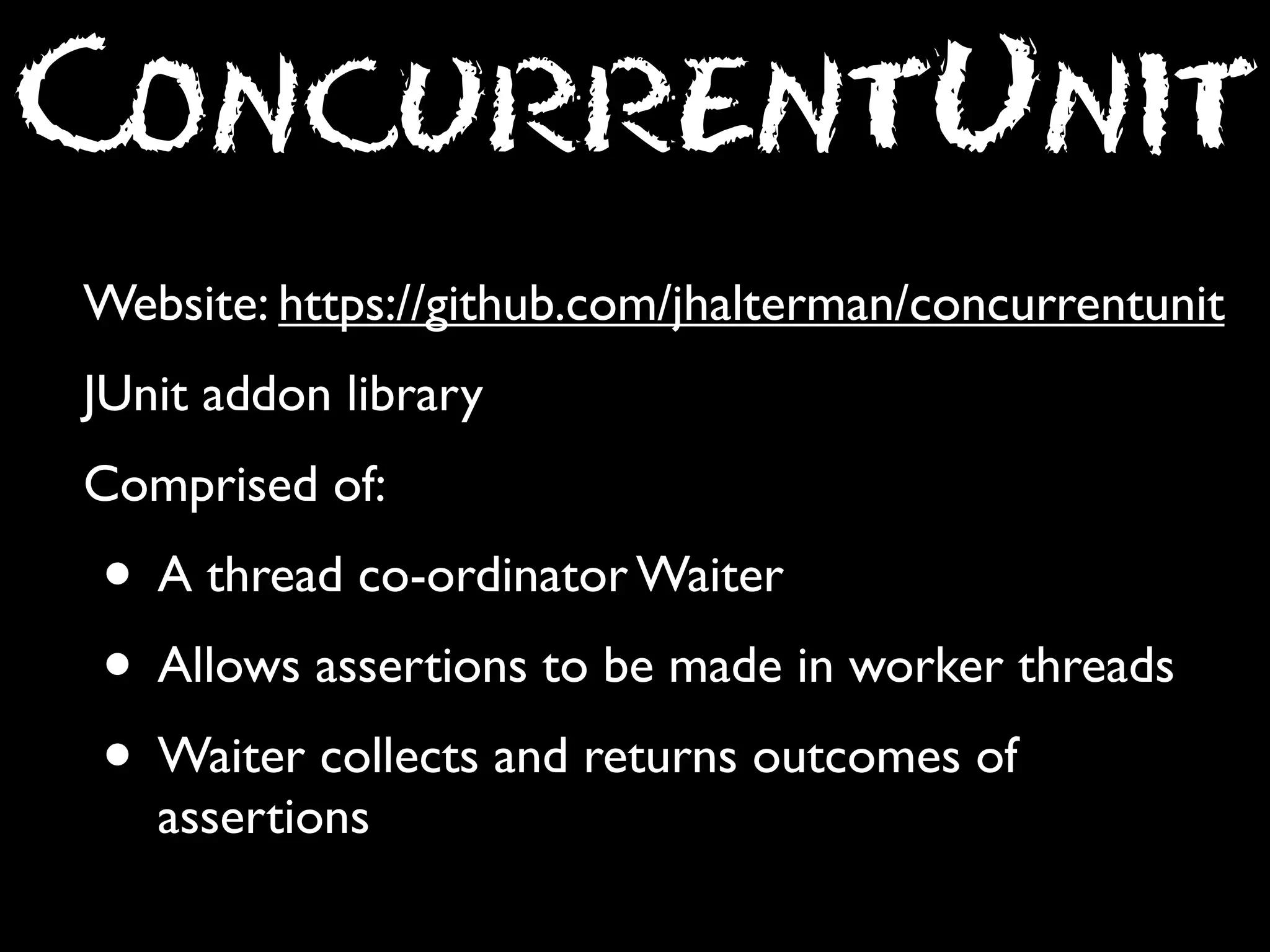 ConcurrentUnit
Website: https://github.com/jhalterman/concurrentunit
JUnit addon library
Comprised of:

• A thread co-ordinator Waiter
• Allows assertions to be made in worker threads
• Waiter collects and returns outcomes of
assertions

 