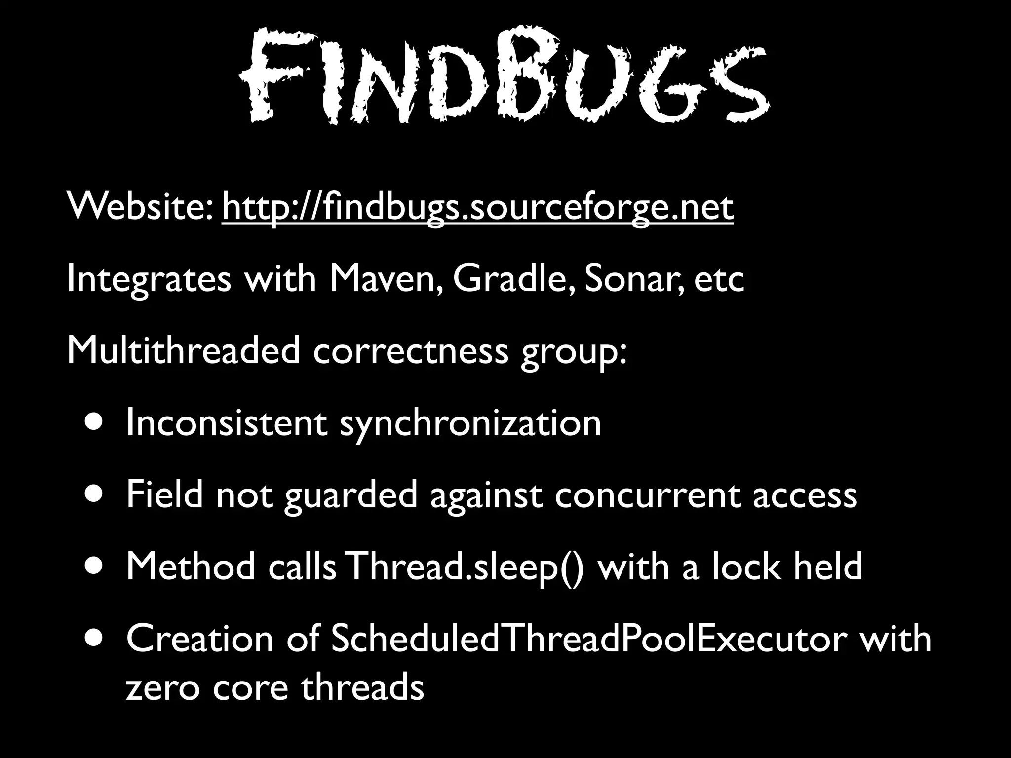 FindBugs
Website: http://ﬁndbugs.sourceforge.net
Integrates with Maven, Gradle, Sonar, etc
Multithreaded correctness group:

• Inconsistent synchronization
• Field not guarded against concurrent access
• Method calls Thread.sleep() with a lock held
• Creation of ScheduledThreadPoolExecutor with
zero core threads

 