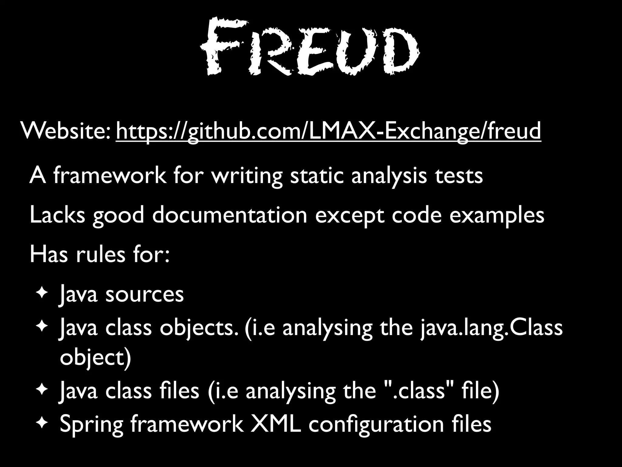Freud
Website: https://github.com/LMAX-Exchange/freud
A framework for writing static analysis tests
Lacks good documentation except code examples
Has rules for:
✦
✦

✦
✦

Java sources
Java class objects. (i.e analysing the java.lang.Class
object)
Java class ﬁles (i.e analysing the ".class" ﬁle)
Spring framework XML conﬁguration ﬁles

 